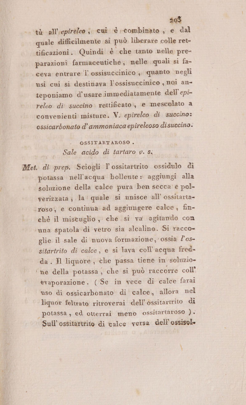 th all''epireleo ;. cui è combinato , e dal quale difficilmente si può liberare colle ret- tificazioni. Quindi è che tanto nelle pre- parazioni farmaceutiche, nelle quali si fa- ceva entrare l ossisuccinico ;. quanto negli usi cui si destinava l’ossisuccinico , noi an- teponiamo d’usare immediatamente dell'epi- releo di: succino rettificato:, e ‘mescolato a convenienti misture. V. epireleo di succino: ossicarbonato d’ ammoniaca epireleoso disuccino.- OSSITARTAROSO . Sale acido di tartaro y. Sì Met. di prep. Sciogli l'ossitartrito casio &amp; ‘potassa nell'acqua bollente : aggiungi alla ‘i soluzione della calce pura ben secca’ e pol= verizzata ; la‘ quale si unisce all’ ossitarta- ‘roso, e continua ad aggiungere calce, fin- ché il mistuglio, che. si va agitando con ‘una spatola di vetro sia alcalino. Si racco= glie il sale di nuova formazione, ossia l'os- sitartrito di calce, e si lava coll’'acqua fred- da. Il liquore, che passa tiene in ‘soluzio= ‘ne della potassa, che si può raccorre coll’ evaporazione. ( Se in vece di calce farai uso di ossicarbonato di calce, allora nel liquor feltrato ritroverai dell’ ossitartrito di | potassa , ed otterrai meno ossitartaroso ). Sull’ossitartrito di calce versa dell’ ossisole