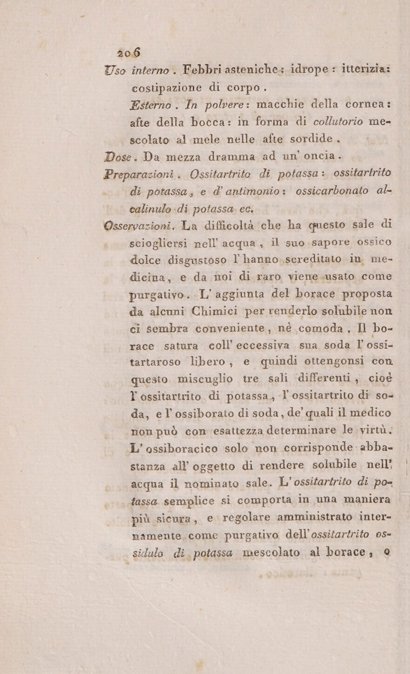 Yso interno. Febbri asteniche: idrope : itterizia: costipazione di corpo . Esterno . In polvere: macchie della cornea: afte della bocca: in forma di collutorio me= scolato al mele nelle afte sordide . Dose. Da mezza dramma ad un'oncia. Preparazioni. Ossitartrito di potassa: ossitartrito di potassa, e d’ antimonio: ossicarbonato al- calinulo-di potassa. ec. Osservazioni. La difficoltà che ha questo sale di sciogliersi nell’ acqua, il suo sapore ossico dolce disgustoso l hanno.,screditato in. me- | dicina, e da moi di raro viene susato come purgativo.. L'aggiunta del borace proposta da alcuni Chimici per renderlo solubile non ci sembra conveniente, né comoda , Il bo- race satura coll’ eccessiva suna soda l' ossi= tartaroso libero, e quindi ottengonsi con. questo miscuglio tre sali differenti , cioè l’ossitartrito di potassa, -l’ossitartrito di so= da, e l’ossiborato di soda, de’ quali il medico non può con esattezza determinare le vir, L’ossiboracico solo non corrisponde abba= stanza all’ oggetto di rendere solubile nell’ acqua il nominato sale. L'ossifartrifo di po fassa. semplice si comporta in una maniera più sicura, e regolare amministrato inter- namente come purgativo dell'ossitartrito os- silulo di. potassa mescolato al borace, ©