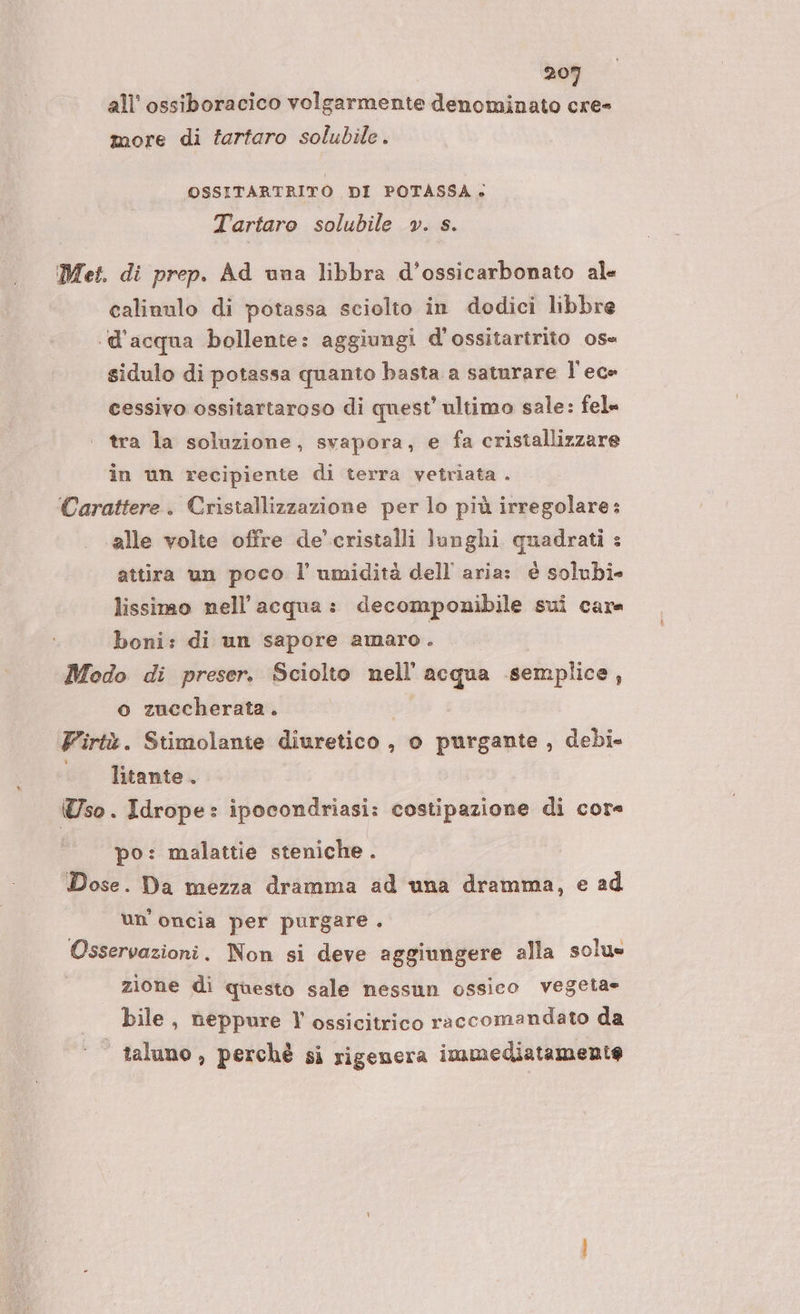 all’ ossiboracico volgarmente denominato cre- more di tartaro solubile. OSSITARTRITO DI POTASSA: Tartaro solubile v. s. Met. di prep. Ad una libbra d’ossicarbonato ale calinulo di potassa sciolto in dodici libbre ‘d’acqua bollente: aggiungi d'ossitartrito os= sidulo di potassa quanto basta a saturare l'ece cessivo ossitartaroso di quest’ ultimo sale: fel» tra la soluzione, svapora, e fa cristallizzare in un recipiente di terra vetriata . Carattere. Cristallizzazione per lo più irregolare: alle volte offre de’ cristalli lunghi quadrati : attira un poco l’ umidità dell aria: è solubi» lissimo nell'acqua: decomponibile sui care boni: di un sapore amaro . Modo di preser. Sciolto nell'acqua semplice, o zuccherata. di Firtù. Stimolante diuretico , o purgante , debi- | litante. Uso. Idrope: ipocondriasi: costipazione di cor« po: malattie steniche . Dose. Da mezza dramma ad una dramma, e ad un'oncia per purgare . Osservazioni. Non si deve aggiungere alla solu» zione di questo sale nessun ossico vegeta bile, neppure Vl ossicitrico raccomandato da | taluno, perchè si rigenera immediatamente