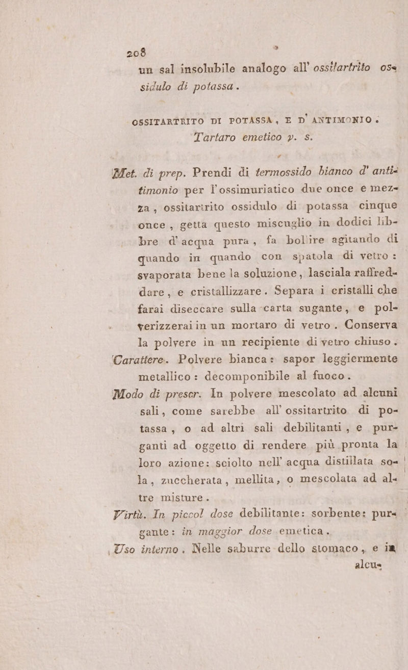 &gt; un sal insolubile analogo all’ ossifartrito oss sidulo di potassa . OSSITARTRITO DI POTASSA, E D'ANTIMONIO. Tartaro emetico y. s. P Bet. di prep. Prendi di fermossido bianco d' anti&lt; timonio per l’ossimuriatico due once e mez- za, ossitaririto ossidulo di potassa cinque once , getta questo miscuglio in dodiei lib- bre d'acqua pura, fa bollire agitando di quando in quando con spatola di vetro: svaporata bene la soluzione, lasciala raffred- dare, e cristallizzare. Separa i cristalli che farai diseccare sulla «carta sugante, e pol- werizzeraiin un mortaro di vetro. Conserva la polvere in un recipiente di vetro chiuso . (Carattere. Polvere bianca: sapor leggiermente metallico: decomponibile al fuoco. Modo di preser. In polvere mescolato ad alcuni sali, come sarebbe all ossitartrito di po- tassa, o ad altri sali debilitanti, e pur- ganti ad oggetto di rendere più pronta la : loro azione: sciolto nell'acqua distillata so= | la, zuccherata, mellita, o mescolata ad al- tre misture. Virtù. In piccol dose debilitante: sorbente: pur« gante: în maggior dose emetca. Uso interno. Nelle saburre- dello stomaco, e 1a alcus