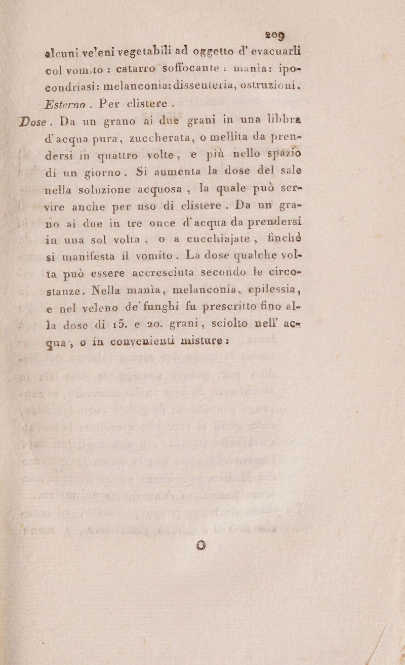 alcuni ve'eni vegetabili ad oggetto d' evacuarli col vomito : catarro soffocante: manìa: ipo condriasi: melanconia: dissenteria, ostruzioni. Esterno. Per clistere . Dose. Da un grano ai due grani in una libbra d' acqua pura, zuccherata, o mellita da preso dersi in quattro volte, € più nello spazio di un giorno. Si aumenta la dose del sale nella soluzione acquosa , la quale può ser= vire anche per uso di clistere. Da un gra- no ai due in tre once d'acqua da prendersi in una sol volta, o a cucchiajate, finché si manifesta il vomito. La dose qualche vol- ta può essere accresciuta secondo le circo= stanze. Nella manìa, melanconia, epilessia, e nel veleno de fanghi fu prescritto fino ale ; la dose di 15. e 20. grani, sciolto nell’ ac« qua, o in convenienii misture s