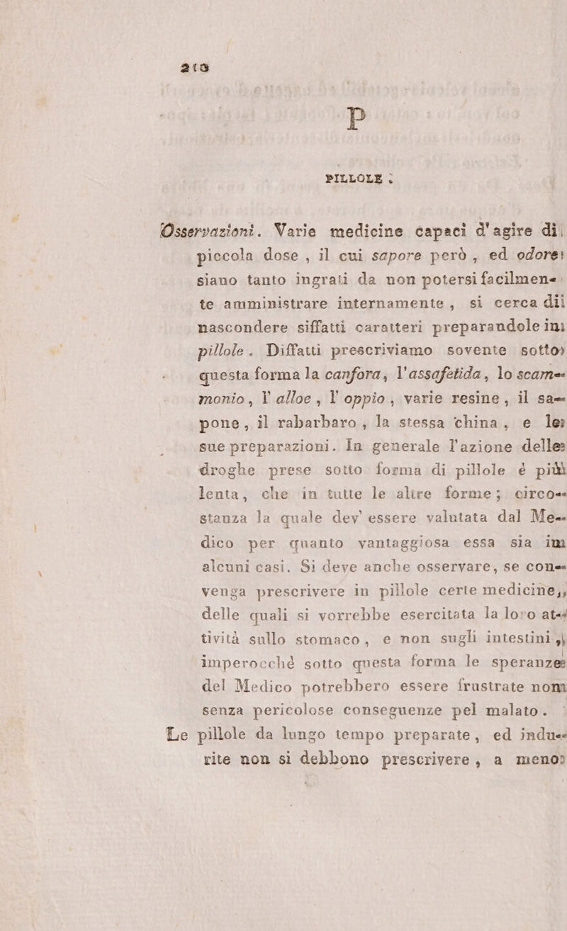 215 D PILLOLE . Osservazioni. Varie medicine capaci d'agire di. piccola dose , il cui sapore però , ed odore! siano tanto ingrati da non potersi facilmen=. te amministrare internamente, si cerca dii nascondere siffatti caratteri preparandole ini pillole. Diffatti prescriviamo sovente sotto) questa forma la canfora, l’assafetida, lo scam= monio, l alloe , l’oppio, varie resine, il sa- pone, il rabarbaro, la stessa china, e le ._ . sue preparazioni. În generale l’azione delle droghe prese sotto forma di pillole é piùù lenta, che in tutte le alire forme; circo= stanza la quale dev essere valutata dal Me dico per quanto vantaggiosa essa sia im alcuni casi. Si deve anche osservare, se cone venga prescrivere in pillole certe medicine,, delle quali si vorrebbe esercitata la loro at tività sullo stomaco, e non sugli intestini ,} imperocché sotto questa forma le speranze? del Medico potrebbero essere frustrate nom senza pericolose conseguenze pel malato. Le pillole da lungo tempo preparate, ed indu rite non si debbono prescrivere, a menoo