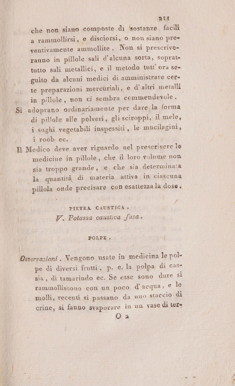 è ce DIL che non siano composte di ‘sostanze facili a rammollirsi, e disciorsi, o non siano pre= ventivamente ammollite . Non si prescrive= ranno in pillole sali d'alcuna sorta, soprat= gulto da alcuni medici di amministrare cer te preparazioni mercuriali, e d' altri metalli +. in pillole, non ci sembra commendevole . Si adoprano ordinariamente per dare la forma di pillole alle polveri, gli sciroppi, il mele, ‘ i sughi vegetabili inspessiti , le mucilagini, i roob ec. I Medico deve aver riguardo. nel prescrivere le medicine in pillole, che il loro volume non sia troppo grande, e che sia determinata la, quantità, di materia attiva in ciascuna PIETRA CAUSTICA » V. Potassa caustica fusa è POLPE » Osservazioni . Vengono usate in medicina le pol= pe di diversi frutti, p. €. la polpa di case sia, di tamarindo ec. Se esse sono dure sì rammolliscono con un poco d'acqua; € le molli, recenti si passano da uno staccio di crine, si fanno svaporare in un vase di ter= O 2 i