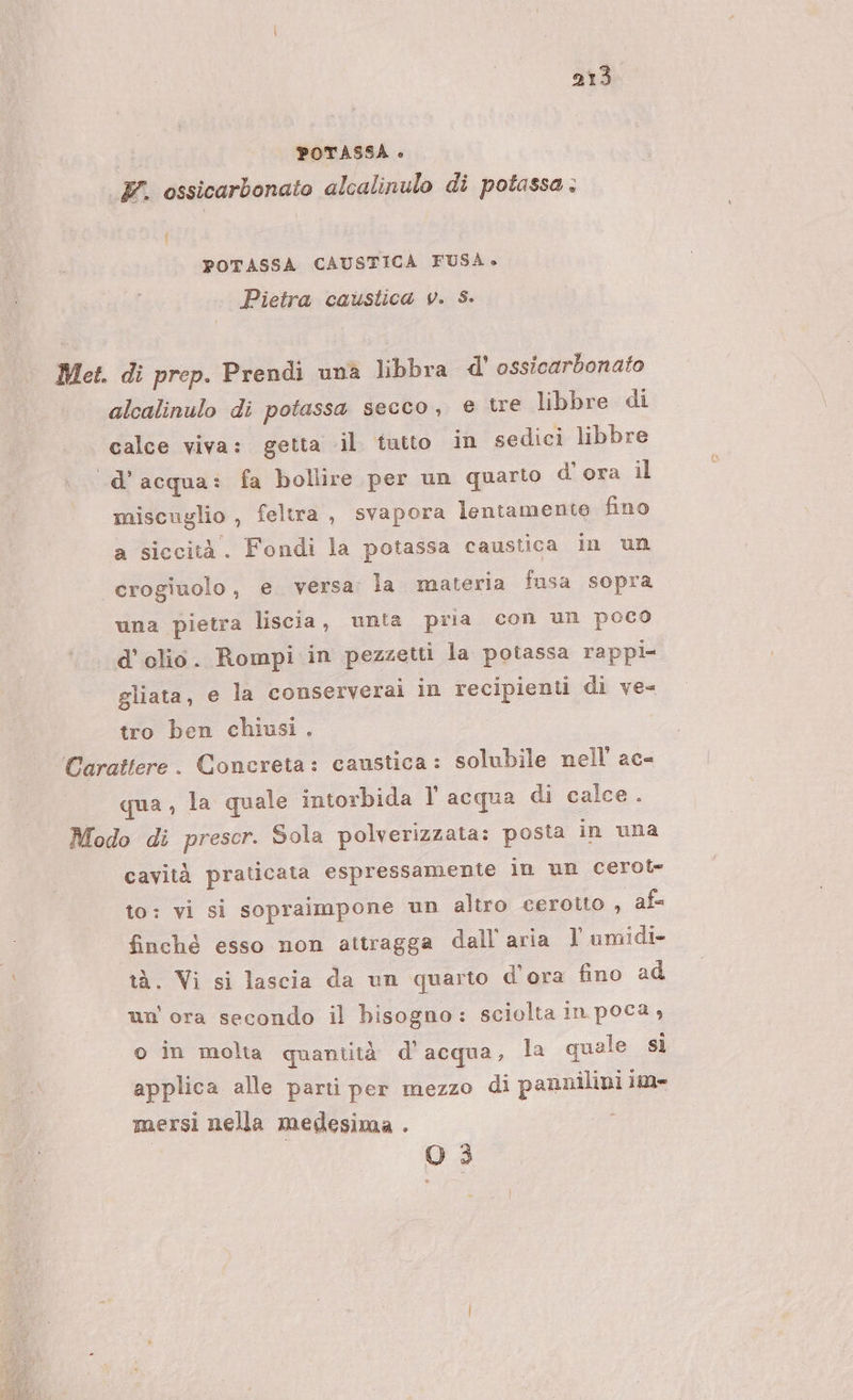 POTASSA è F. ossicarbonato alcalinulo di potassa : i POTASSA CAUSTICA FUSÀ» Pietra caustica v. S. Met. di prep. Prendi una libbra d' ossicarbonato alcalinulo di potassa secco, e tre libbre di calce viva: getta il tutto in sedici libbre «d’acqua: fa bollire per un quarto d’ ora il miscuglio, feltra, svapora lentamente fino a siccità. Fondi la potassa caustica in un crogiuolo, e versa la materia fusa sopra una pietra liscia, unta pria con un poco d'olio. Rompi in pezzetti la potassa rappi- gliata, e la conserverai in recipienti di ve= tro ben chiusi . ‘Carattere. Concreta: caustica: solubile nell ac- qua , la quale intorbida V acqua di calce. Modo di prescr. Sola polverizzata: posta in una cavità praticata espressamente in un cerot= to: vi si sopraimpone un altro cerotto , af finchè esso non attragga dall'aria l umidi- tà. Vi si lascia da un quarto d'ora fino ad un'ora secondo il bisogno: sciolta in poca , o in molta quantità d’acqua, la quale sì applica alle parti per mezzo di pannilini lie mersi nella medesima . O 3