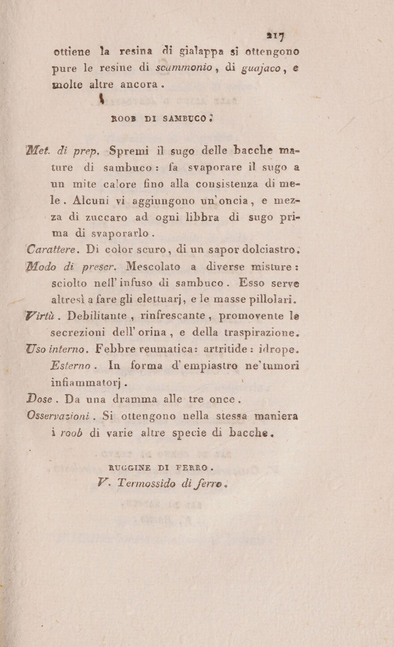 ottiene la resina di gialappa si ottengono pure le resine di scummonio , di guajaco, € molie altre ancora. LI ROOB DI SAMBUCO: Met. di prep. -Spremi il sugo delle bacche ma- ture di sambuco: fa svaporare il sugo a un mite calore fino alla consistenza di me- le. Alcuni vi aggiungono un'oncia, e mez ‘ za di zuccaro ad ogni libbra di sugo pri- ma di svaporarlo. Carattere. Di color scuro, di un sapor dolciastro. Modo di preser. Mescolato a diverse misture: sciolto nell’infuso di sambuco. Esso serve altresì a fare gli elettuarj, e le masse pillolari. Virtù. Debilitante , rinfrescante, promovente le secrezioni dell’orina, e della traspirazione, Uso interno. Febbre reumatica: artritide : idrope. Esterno. In forma d'empiastro ne’ tumori infiammatorj. i Dose. Da una dramma alle tre once. Osservazioni. Si ottengono nella stessa maniera ì roob di varie altre specie di bacche. RUGGINE DI FERRO. Y. Termossido di ferre.