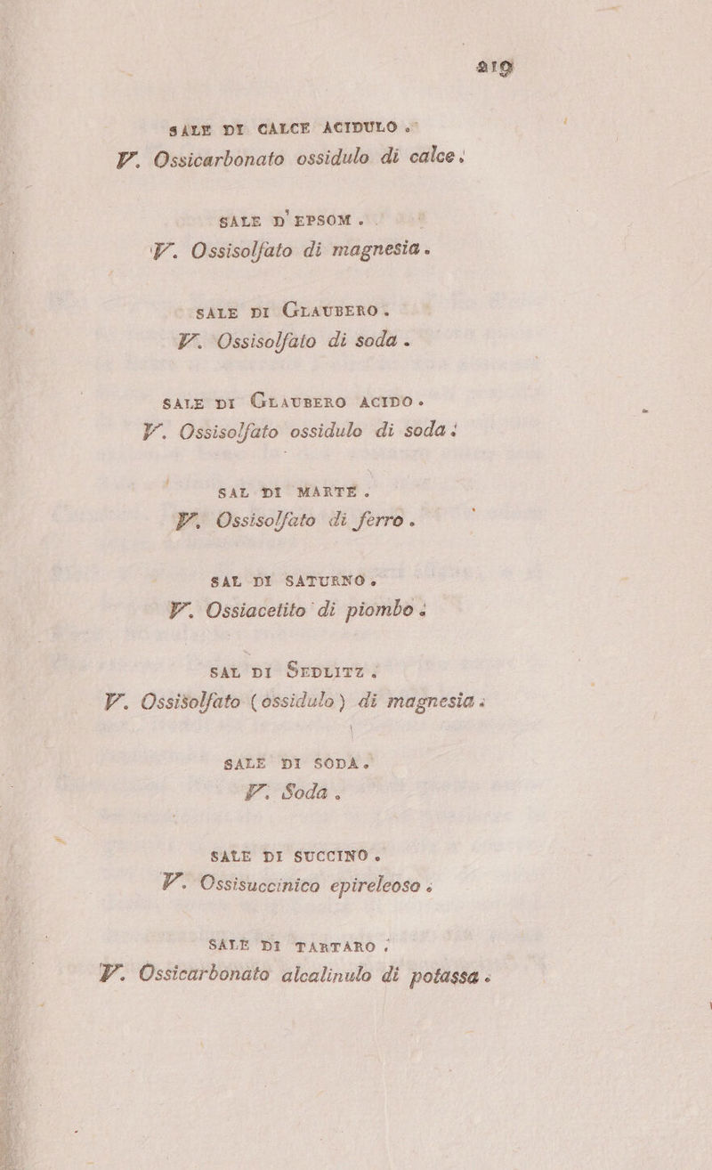 S\LE DI CALCE ACIDULO +» V. Ossicarbonato ossidulo di calce. SALE D'EPSOM .. 7. Ossisolfato di magnesia. sAiLE DI Grauzero. Y. Ossisolfato di soda . sare DI GrauseRO ACIDO. V. Ossisolfato ossidulo di soda: SAL DI MARTE. Pr. Ossisolfato di ferro . SAL DI SATURNO» V. Ossiacetito di piombo . SAL DI SEDLITZ. V. Ossisolfato (ossidulo) di magnesia. SALE DI SODA. 7: Soda. SALE DI SUCCINO . V. Ossisuccinico epireleoso . SALE DI TARTARO |, P. Ossicarbonato alcalinulo di potassa è