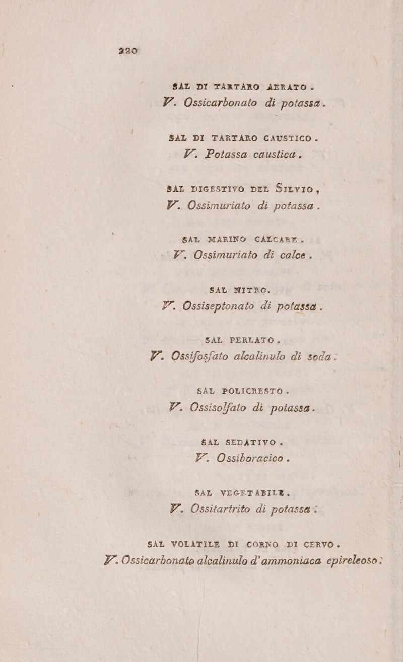 SAL DI TARTÀARO AERATO. V. Ossicarbonato di potassa. SAL DI TARTARO CAUSTICO. V. Potassa caustica. SAL DIGESTIVO DEL SILVIO, V. Ossimuriato di potassa . SAT MARINO CALCARE. Vr. Ossimuriato di calce . SAL NITRO. V. Ossiseptonato di potassa . SAL PERLATO, V. Ossifosfato alcalinulo di soda. SAL POLICRESTO. Y. Ossisolfato di \potassa. $AL SEDATIVO . F. Ossiboracico . SAL VEGETABILE, V. Ossitartrito di potassa: SAL VOLATILE DI CORNO DI CERVO. TY. Ossicarbonato alcalinulo d’ammoniaca epireleoso