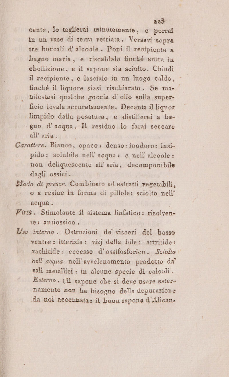 cante, lo taglierai minutamente, e porrai in un vase di terra vetriata. Versavi sopra tre boccali d' alcoole. Poni il recipiente a bagno maria, e riscaldalo finché entra in ebollizione , e il sapone sia sciolto. Chiudi il recipiente, e lascialo in un luogo caldo, finché il liquore siasi rischiarato. Se ma= nifestasi qualche goccia d’ olio sulla super» ficie levala accuratamente. Decanta il liquor limpido dalla posatura, e distillerai a ba- . gno, d’ acqua. Il residuo lo farai seccare all’ aria. Carattere. Bianco, opaco: denso: inodoro: insi» pido: solubile nell'acqua: e nell alcoole: non deliquescente all’ aria, decomponibile dagli ossici. Modo di prescr. Combinato ad estratti vegetabili, o a resine in forma di pillole: sciolto nell’ acqua . Yirtù. Stimolante il sistema linfatico: risolven- te: antiossico . Uso interno. Ostruzioni de’ visceri del basso ‘ventre: itterizia : vizj della bile: artritide: rachitide: eccesso d'ossifosforico. Sciolto nell'acqua nell’avvelenamento prodotto da' sali metallici : in alcune specie di calcoli. Esterno. (Il sapone che si deve nsare ester- namente non ha bisogno della depurazione «da noi accennata: il buon sapone d’Alicane