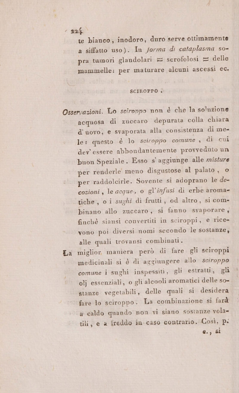 “gn te bianco; inodoro, duro serve ottimamente a siffatto uso). In forma di cataplasma so- pra tumori glandolari = scrofolosi = delle mammelle: per maturare alcuni ascessi ec. SCIROPPO |&lt; Osservazioni. Lo scironpo non è che la soluzione acquosa di zuccaro depurata colla chiara d'uovo, e svaporata alla consistenza di me= le: questo é lo sciroppo comune , di cui dev'essere abbondantemente provveduto un buon Speziale. Esso s' aggiunge alle misture per renderle meno disgustose al palato , o per raddolcirle. Sovente si adoprano le de- cozioni, le acque, o gl’infusi di erbe aroma- tiche, o i sughi di frutti, od altro, si com- binano allo zuccaro, si fanno svaporare, finché siansi convertiti in sciroppi, e rice vono poi diversi nomi secondo le sostanze, alle quali trovansi combinati. La miglior maniera però di fare gli sciroppi medicinali si è di aggiungere allo sciroppo comune i sughi inspessiti, gli estratti, gli olj essenziali, o gli alcooli aromatici delle so- stanze vegetabili, delle quali si desidera fate lo sciroppo. La combinazione si farà a caldo quando non vi siano sostanze vola= tili, e a freddo in caso contrario. Così, p: @., Sl