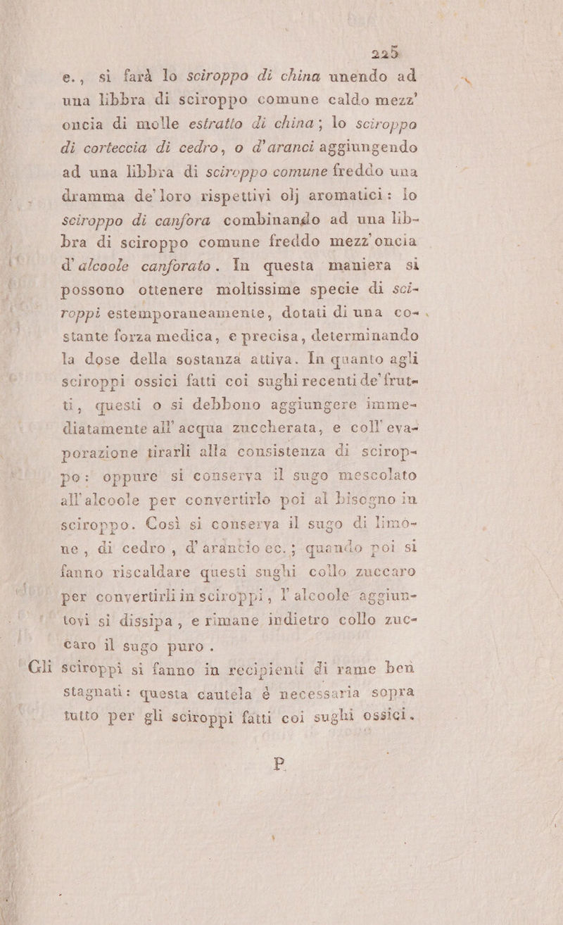e., si farà lo sciroppo di china unendo ad una libbra di sciroppo comune caldo mezz’ oncia di molle estratto di china; lo sciroppo di corteccia di cedro, o d’aranci aggiungendo ad una libbra di sciroppo comune freddo una dramma de’ loro rispettivi ol; aromatici: io sciroppo di canfora combinando ad una lib- bra di sciroppo comune freddo mezz oncia dì d’'alcoole canforato. In questa maniera si possono ottenere moltissime specie di sci- roppi esiémporaneamente, dotati di una co- stante forza medica, e precisa, determinando la dose della sostanza attiva. In quanto agli sciroppi ossici fatti coi sughi recenti de’ frut= ti, questi o si debbono aggiungere imme- diatamente all'acqua zuccherata, e coll eva- porazione tirarli alla consistenza di scirop- po: oppure si conserva il sugo mescolato all'alcoole per convertirlo poi al bisogno in sciroppo. Così si conserva il sugo di limo- ne, di cedro, d'arancio ec.; quando poi si fanno riscaldare questi sughi collo zuccaro per convertirli in sciroppi, l alcoole aggiun- tovi si dissipa, e rimane indietro collo zuc- caro il sugo puro . Gli sciroppì si fanno in recipienti di rame ben stagnati: questa cauiela è necessaria sopra tutto per gli sciroppi fatti coi sughi ossici. D,