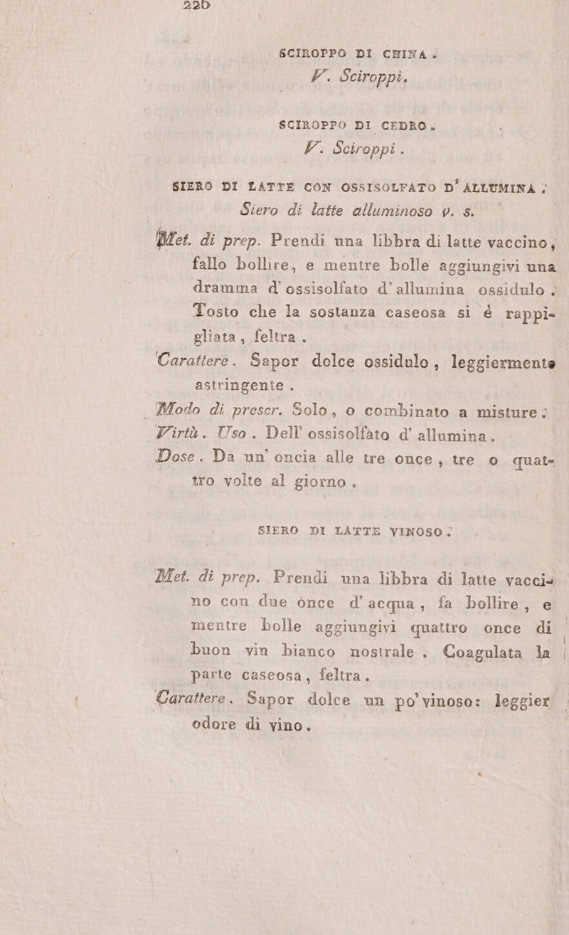 220 SCIROPPO DI CHINA. V. Sciroppi. SCIROPPO DI CEDRO. V. Sciroppi . SIERO DI LATTE CON OSSISOLFATO D' SA È Siero di latte alluminoso v. s. Pet. di prep. Prendi una libbra di latte vaccino, fallo bollire, e mentre bolle aggiungivi una dramma d'ossisolfato d’ allumina ossidulo ; Tosto che la sostanza caseosa si è rappi- gliata , ,feltra . | Carattere. Sapor dolce ossidulo, leggiermente astringente . | Modo di prescr. Solo, 0 combinato a misture; Virtù. Uso. Dell ossisolfato d’ allumina. Dose. Da un oncia alle tre once, tre 0 quat- | tro volte al giorno. SIERO DI LATTE VINOSO. Met. di prep. Prendi una libbra di latte vacci no con due ònce d’ acqua, fa bollire NIE mentre bolle aggiungivi quattro once di buon vin bianco nostrale . Coagulata la parte caseosa, feltra. Carattere. Sapor dolce un po’ vinoso: leggier