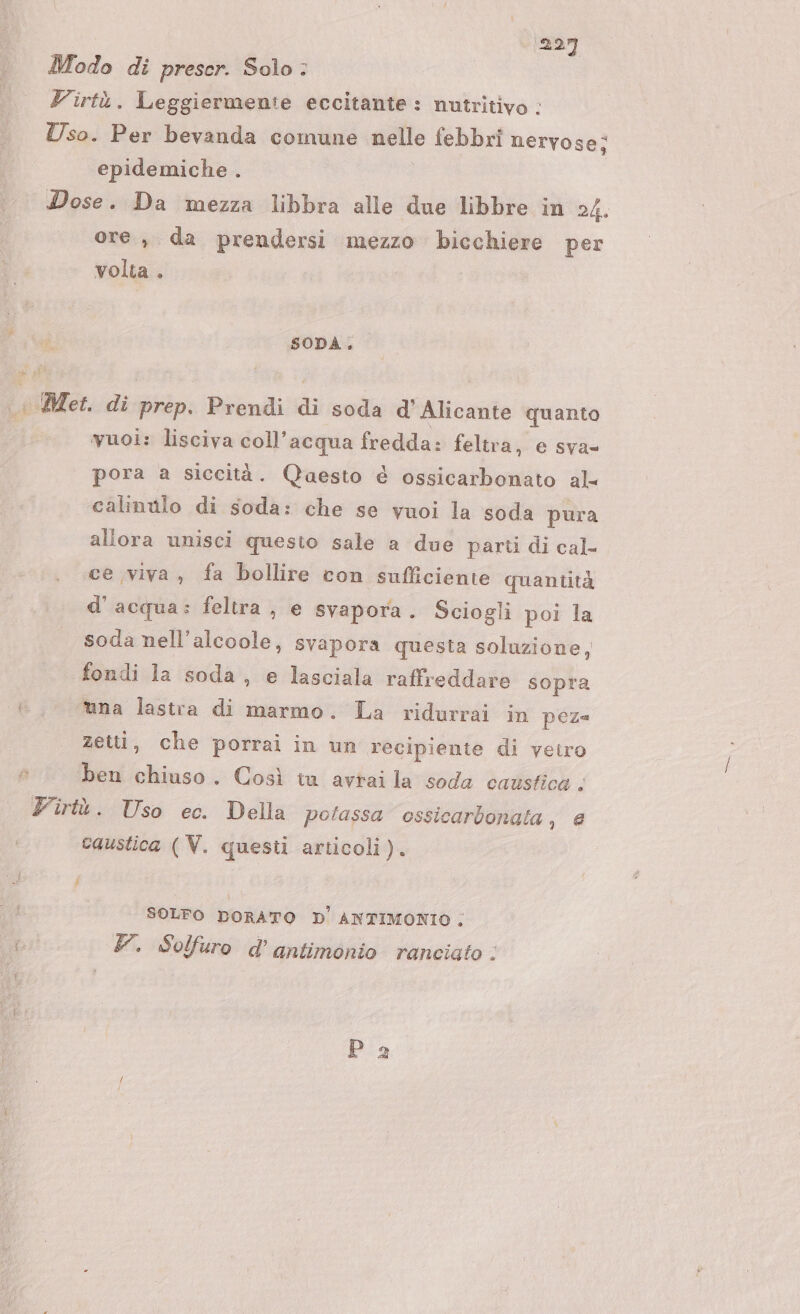 Modo di preser. Solo : Z'irtù. Leggiermenie eccitante: nutritivo : Uso. Per bevanda comune nelle febbri nervose; epidemiche . Dose. Da mezza libbra alle due libbre in 24. ore, da prendersi mezzo bicchiere per volta. SODA. Met di; prep. Prendi di soda d' Alicante quanto vuoi: lisciva coll’acqua fredda: feltra, e sva= pora a siccità. Qaesto è ossicarbonato al- calinilo di soda: che se vuoi la soda pura allora unisci questo sale a due parti di cal- ce viva, fa bollire con sufficiente quantità d'acqua: feltra , e svapora. Sciogli poi la soda nell’alcoole, svapora questa soluzione, fondi la soda, e lasciala raffreddare sopra tana lastra di marmo. La ridurrai in peza zetti, che porrai in un recipiente di vetro ben 00 . Così iu avrai la soda caustica ; Viù. Uso ec. Della potassa ossicarbonata, e caustica (V. questi articoli). } i SOLFO DORATO D' ANTIMONIO ; Y. Solfuro d’antimonio rancigto : Pa