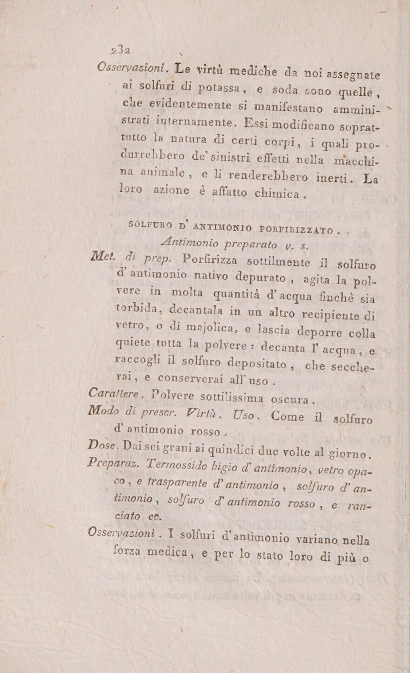 Osservazioni. Le virtù mediche da noi assegnate ai solfuri di potassa, e soda sono quelle, che evidentemente si manifestano ammini- strati internamente. Essi modificano soprat- a . e &lt; ® . durrebbero de’ sinistri effetti nella m'acchi- na animale, e li renderebbero inerti. La loro azione é affatto chimica . SOLFURO D'ANTIMONIO PORFIRIZZATO . , Antimonio preparato. y. s. Met. di prep. Porfirizza sottilmente il solfuro d’ antimonio nativo depurato , agita la pol- vere in molta quantità d’acqua finché sia torbida, decantala in un altro recipiente di vetro, o di majolica, e lascia deporre colla quiete. tutta la polvere : decanta ]' acqua, e raccogli il solfuro depositato, che secche- ral, e conserverai all'uso. Carattere. Polvere sottilissima oscura. | Modo di prescr. Virtù. Uso. Come il solfaro d' antimonio rosso . Dose. Dai sci grani ai quindici due volte al giorno, Preparaz. l'ermossido bigio d’ antimonio, vetro opa- co, e trasparente d’ antimonio , solfuro d' an- | timonio , solfuro d’ antimonio rosso , e. ran- ciato. ec. Osservazioni . I solfuri d'aniimonio variano nella forza medica, e per lo stato loro di più.0