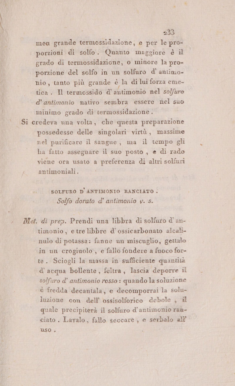 men grande termossidazione, e per le pro- porzioni di solfo. Quanto maggiore è il grado di termossidazione, o minore la pro- porzione del solfo in un solfuro d' antimo- nio, tanto più grande è la di lui forza eme- tica. Il termossido d’ antimonio nel so/fure d’antimonio nativo sembra essere nel suo minimo grado di termossidazione . | Vi / possedesse delle singolari virtù, massime nel purificare il sangue, ma il tempo gli ha fatto assegnare il suo posto , e di rado viene ora usato a preferenza di altri solfuri antimoniali. 9 SOLFURO D ANTIMONIO RANCIATO . Solfo dorato d' antimonio v. s. timonio, etrelibbre d’ ossicarbonato alcali- nulo di potassa: fanne un miscuglio, gettalo in un crogiuolo, e fallo fondere a fuoco for- te. Sciogli la massa in sufliciente quantità d'acqua bollente, feltra, lascia deporre il solfuro d’ antimonio rosso : quando la soluzione è fredda decantala, e decomporrai la solu- luzione con. dell’ ossisolforico debole ; il quale precipiterà il solfuro d'antimonio ran- ciato . Lavalo, fallo seccare, e serbalo all Uso ,