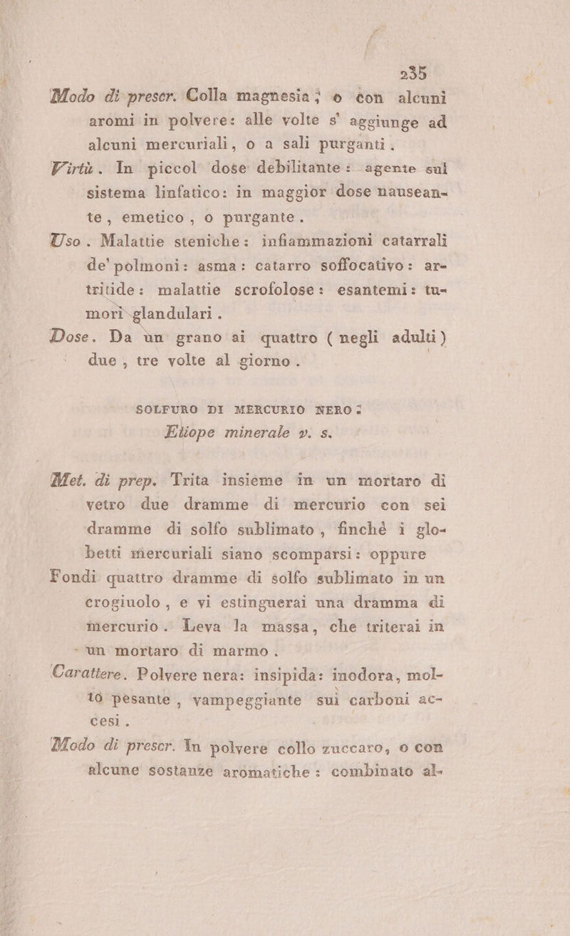 255 Modo di preser. Colla magnesia; è con alcuni aromi in polvere: alle volte s' aggiunge ad alcuni mercuriali, o a sali purganti, Virtù. In piccol dose debilitante: agente sul sistema linfatico: in maggior dose nausean- te, emetico , o purgante. Uso. Malattie steniche: infiammazioni catarrali de’ polmoni: asma: catarro soffocativo: ar- tritide : malattie scrofolose : esantemi: tu= morì.glandulari i Dose. Da ùn grano ai quattro ( negli adulti) due , tre volte al giorno . | SOLFURO DI MERCURIO NERO: Etiope minerale ». s. Met. di prep. Trita insieme in un mortaro di vetro due dramme di mercurio con sei dramme di solfo sublimato , finchè i glo- betti mercuriali siano scomparsi: oppure Fondi quattro dramme di solfo sublimato in un | crogiuolo, e vi estinguerai una dramma di mercurio. Leva la massa, che triterai in «un mortaro di marmo . Carattere. Polvere nera: insipida: inodora, mol- to pesante, vampeggiante sui carboni ac- cesì. Modo di prescr. Tn polvere collo zuccaro, 0 con | alcune sostanze aromatiche : combinato al.