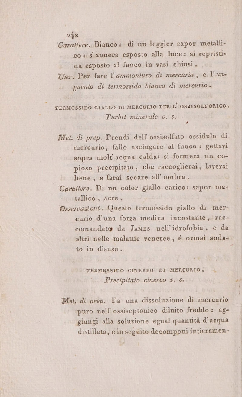 Carattere. Bianco: di un leggier sapor metalli- co : stannera esposto alla luce: si repristi- na esposto al fuoco in vasi chiusi. Tso.: Per fare l ammoniuro di mercurio , e l’ un- .guento di termossido bianco di mercurio .. È ‘tTERMOSSIDO GIALLO DI MERCURIO PER L' OSSISOLFORICO. Turbit minerale v. s. # Met. di prep. Prendi dell'ossisolfato ossidulo di mercurio, fallo asciugare al fuoco : gettavi sopra molt acqua calda: si formerà un co- pioso precipitato, che raccoglierai, laverai bene , e farai secare all’ ombra. Carattere. Di un color giallo carico: sapor me; tallico , acre. a Osservazioni. Questo termossido giallo di mer- curio d'una forza medica incostante, rac- comandato da James nell'idrofobia, e da altri nelle malattie veneree, è ormai anda to in disuso. TERMQSSIDO CINEREO DI MERCURIO: Precipitato cinereo ®. &amp;S. Met, di prep. Fa una dissoluzione di mercurio puro nell ossisepionico diluito freddo : ag- giungi alla soluzione egual quantità d'acqua distillata, ein seguito decomponi intieramen- è