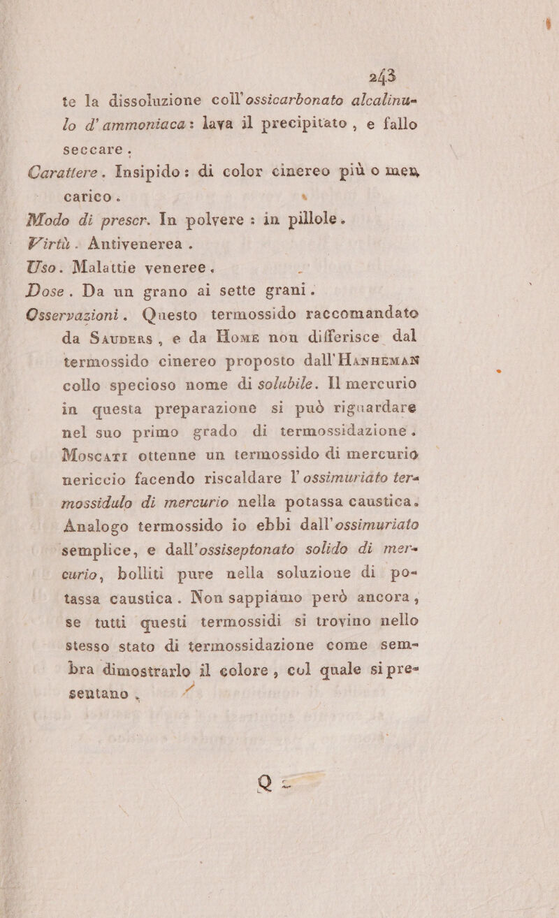 te la dissoluzione coll'ossicarbonato alcalinu= lo d’ ammoniaca: lava il precipitato , e fallo seccare. Carattere. Insipido: di color cinereo più o men carico . a Modo di prescr. In polvere : in pillole. Virtù. Antivenerea . Uso. Malattie veneree. ; Dose. Da un grano ai sette grani. Osservazioni. Questo termossido raccomandato da Saupers, e da Home non differisce dal termossido cinereo proposto dall'HannsmAN collo specioso nome di solubile. Il mercurio in questa preparazione si può riguardare nel suo primo grado di termossidazione. Moscati ottenne un termossido di mercurio nericcio facendo riscaldare l'ossimuriato tera mossidulo di mercurio nella potassa caustica. Analogo termossido io ebbi dall'ossimuriato semplice, e dall’ossiseptonato solido di mer- curio, bolliti pure nella soluzione di po- tassa caustica. Non sappiamo però ancora, se tutti questi termossidi si trovino nello stesso stato di termossidazione come sem bra dimostrarlo il colore, col quale si pre- sentano , X e