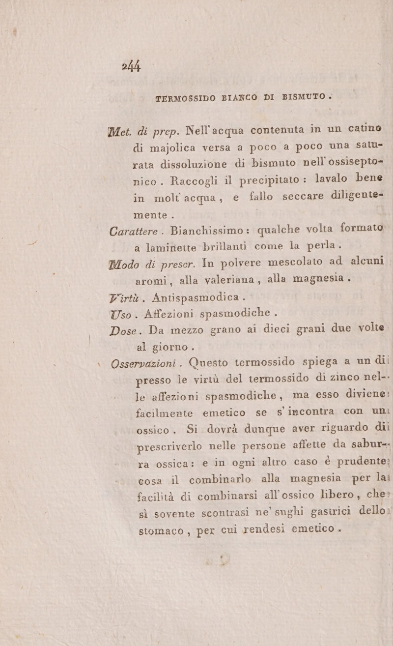 TERMOSSIDO BIANCO DI BISMUTO . Met. di prep. Nell'acqua contenuta in un catino di majolica versa a poco a poco una sall= rata dissoluzione di bismuto nell'ossisepto= nico. Raccogli il precipitato : lavalo bene in molt acqua, e fallo seccare diligente= mente . Carattere. Bianchissimo: qualche volta formato a lamitrieite brillanti come la perla. Modo di prescr. In polvere mescolato ad alcuni aromi, alla valeriana, alla magnesia . Firtù. Antispasmodica . Uso . Affezioni spasmodiche . Dose. Da mezzo grano ai dieci grani due volte. al giorno . \ Osservazioni. Questo termossido spiega a un dii presso le virtù del termossido di zinco nel-- le affezioni spasmodiche, ma esso diviene: facilmente emetico se s incontra con uni ossico. Si dovrà dunque aver riguardo dii prescriverlo nelle persone affette da sabur=- ra ossica: e in ogni altro caso è prudente; cosa il combinarlo alla magnesia per lai facilità di combinarsi all'ossico libero , che» sì sovente scontrasi ne’ sughi gastrici PT stomaco, per cui rendesi emetico +