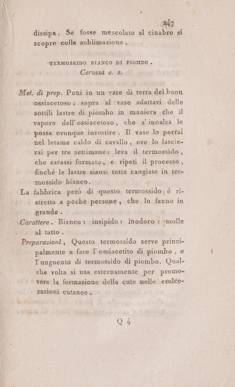 dissipa. Se fosse mescolato al cinabro si scopre. colla sublimazione . 247 -“TERMOSSIDO BIANCO DI PIOMBO . Cerussa v. s. I ( Met. di prep. Poni in un vase di terra del buon ossiacetoso : sopra al vase adattavi. delle sottili lastre di piombo in maniera che il vapore dell’ossiacetoso, che s innalza le possa ovunque investire. Il vase lo portai nel letame caldo di cavallo, ove. lo lascie= rai per tre settimane: leva il termossido , che sarassi formato, e ripeti il processo, finché le lastre siansi tutte cangiate in tere mossido bianco. La fabbrica però di ‘questo. umili è ri- stretta a poche persone, che lo fanno in grande . Carattere. Bianco: insipido : inodoro : *molle al tatto . | | Preparazioni, Questo termossido serve princi» palmente a fare l'ossiacetito di piombo , e Y unguento di termossido di piombo. Qual- che volta si usa esternamente per promo= vere la formazione della cute nelle esulce- razioni cutanee, Q4