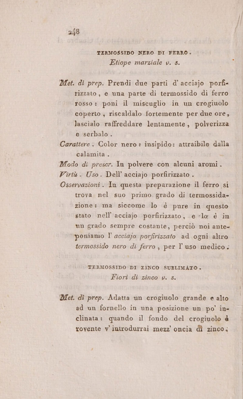 TERMOSSIDO NERO DI FERRO. Etiope marziale v. s. Met. di prep. Prendi due parti d'acciajo porfi« rizzato, e una parte «di termossido di ferro rosso: poni il miscuglio in un crogiuolo coperto ; riscaldalo fortemente per due ore, lascialo raffreddare lentamente, polverizza e serbalo . Carattere . Color nero : insipido: attraibile dalla calamita . Modo di prescr. In polvere con alcuni aromi. Virtù . Uso. Dell’ acciajo porfirizzato . Osservazioni. In questa preparazione il ferro si trova nel suo primo. grado di termossida- zione: ma siccome lo è pure in questo stato nell'acciajo porfirizzato, e «lo é in un grado sempre costante, perciò noi ante- “poniamo l' acciajo porfirizzato ad ogni altro termossido nero di ferro , per l’uso medico; TERMOSSIDO DI ZINCO SUBLIMATO . Fiori di zinco v. s. Det. di prep. Adatta un crogiuolo grande e alto ad un fornello in una posizione un po’ in- clinata: quando il fondo del crogiuolo é rovente v'introdurrai mezz’ oncia dì zinco.