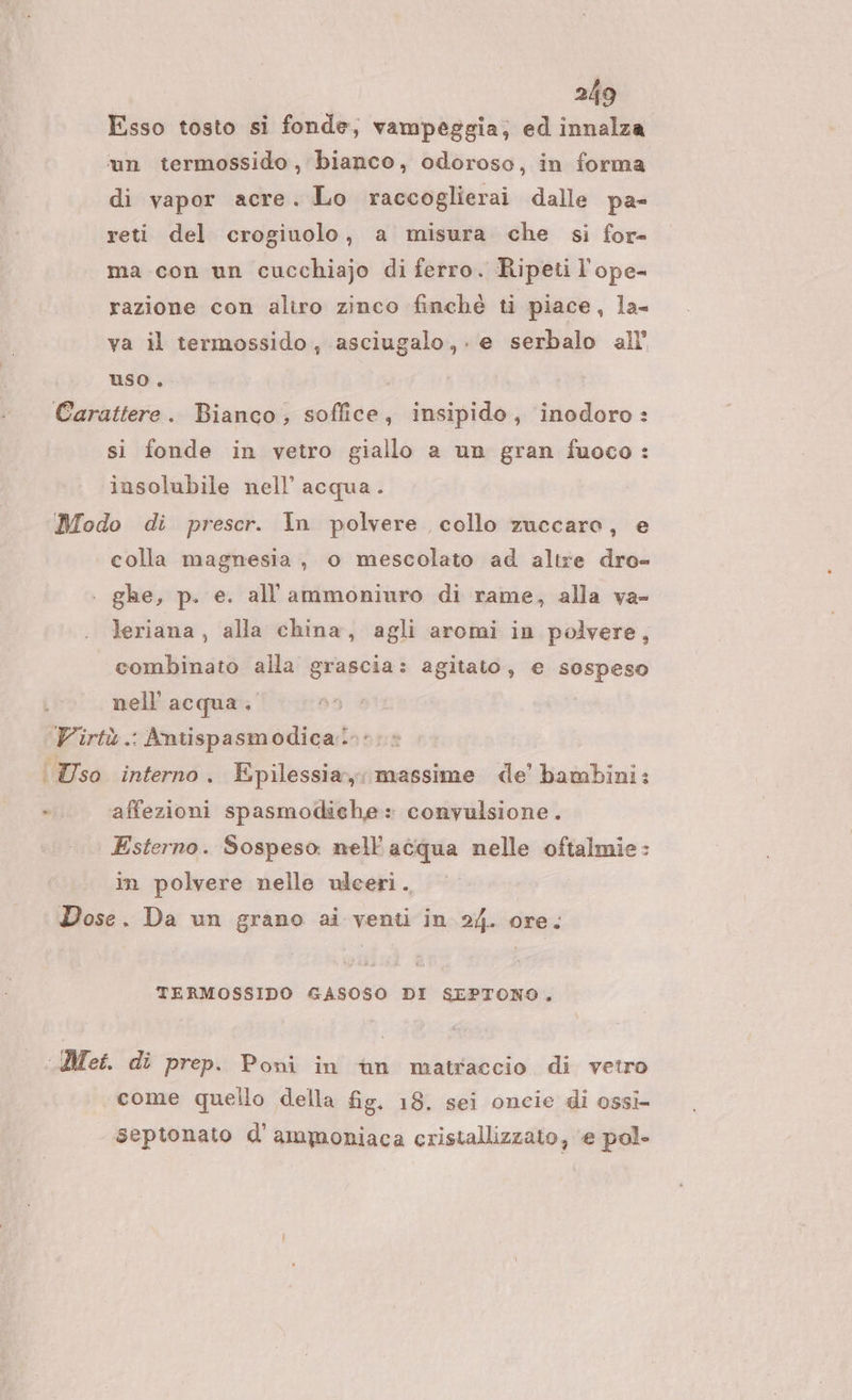 Esso tosto si fonde, vampeggia; ed innalza mn termossido , bianco, odoroso, in forma di vapor acre. Lo raccoglierai dalle pa- reti del crogiuolo, a misura che si for- ma con un cucchiajo di ferro. Ripeti l'ope- razione con aliro zinco finché ti piace, la- va il termossido, asciugalo,. e serbalo all’ uso. , Carattere. Bianco, soflice, insipido, inodoro: sì fonde in vetro giallo a un gran fuoco: insolubile nell’ acqua. Modo di prescr. In polvere collo zuccaro, e colla magnesia , o mescolato ad altre dro- ghe, p. e. all'ammoniuro di rame, alla va- leriana, alla china, agli aromi in polvere, combinato alla grascia: agitato, e sospeso nell'acqua. Virtù .: Antispasmodica.»: | so interno. Epilessia, massime de’ bambini: -.. ‘affezioni spasmodiehe: convulsione. Esterno. Sospeso nell'acqua nelle oftalmie: in polvere nelle ulceri. Dose. Da un grano ai venti in 24. ore. TERMOSSIDO GASOSO DI SEPTONO. Met. di prep. Poni in ian matraccio di vetro come quello della fig. 18. sei oncie di ossi septonato d’ammoniaca cristallizzato, e pol-