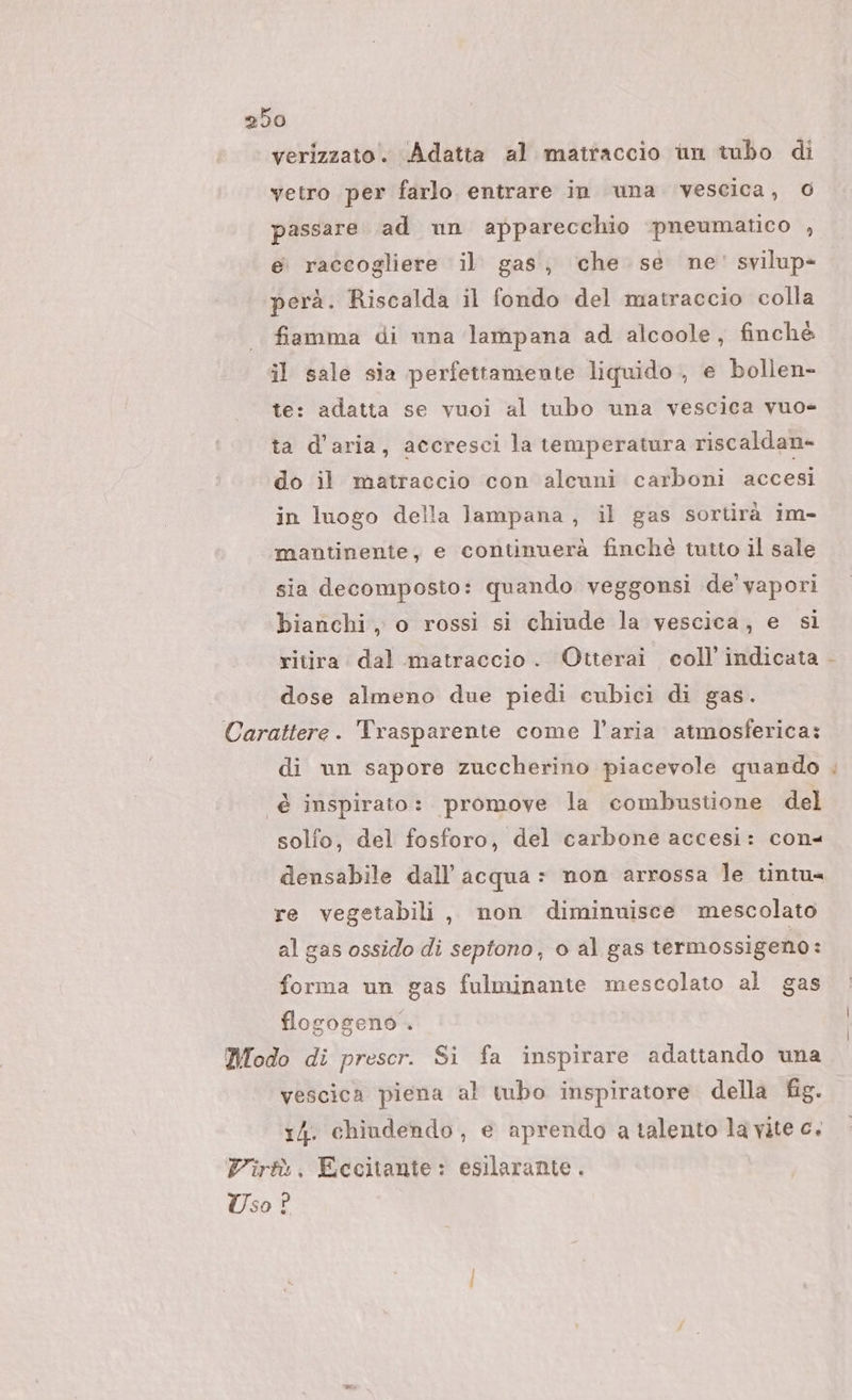 verizzato. Adatta al matraccio un tubo di vetro per farlo. entrare in una vescica, 0 passare ad nn apparecchio pneumatico , e raccogliere il gas, che se ne' svilup- perà. Riscalda il fondo del matraccio colla fiamma di una lampana ad alcoole, finché il sale sia perfettamente liquido, e bollen- te: adatta se vuoi al tubo una vescica vuo= ta d’aria, accresci la temperatura riscaldan- do il matraccio con alcuni carboni accesi in luogo della lampana, il gas sortirà im- mantinente, e continuerà finchè tutto il sale sia decomposto: quando veggonsi de vapori bianchi, o rossi si chiude la vescica, e si ritira dal matraccio. Otterai coll’ indicata dose almeno due piedi cubici di gas. Carattere. Trasparente come l’aria atmosferica: di un sapore zuccherino piacevole quando è inspirato: promove la combustione del solfo, del fosforo, del carbone accesi: con4 densabile dall’ acqua = non arrossa le tintu= re vegetabili, non diminnisce mescolato al gas ossido di septono, o al gas termossigeno : forma un gas fulminante mescolato al gas flogogeno-. Modo di prescr. Si fa inspirare adattando una vescica piena al tubo inspiratore della fig. r4. chiudendo, e aprendo a talento la vite c. Virtù, Eccitante: esilarante . Uso ? Ù di