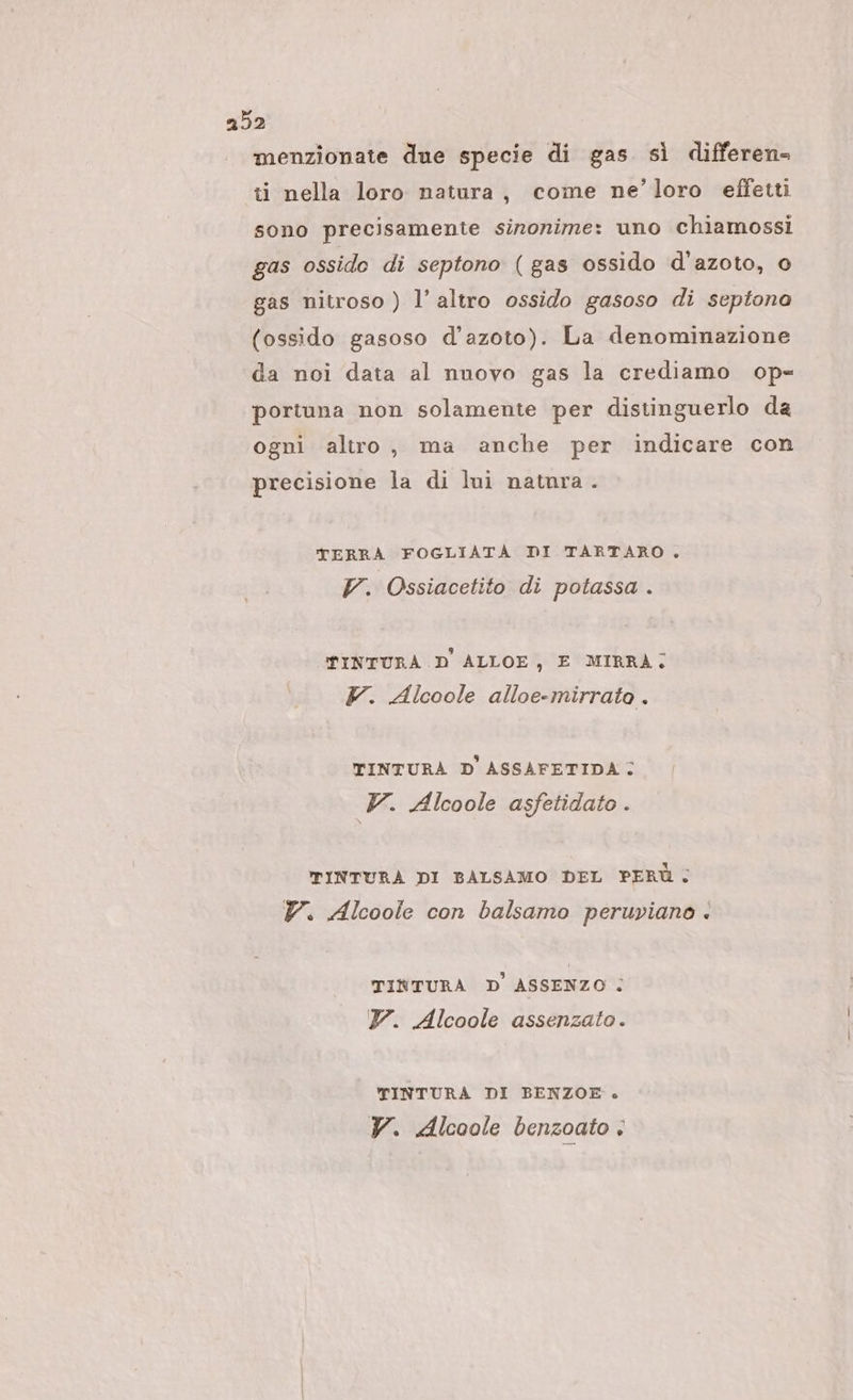 menzionate due specie di gas sì differen- ti nella loro natura, come ne’ loro effetti sono precisamente sinonime: uno chiamossi gas ossido di septono (gas ossido d'azoto, 0 gas nitroso ) l’altro ossido gasoso di septono (ossido gasoso d'azoto). La denominazione da noi data al nuovo gas la crediamo op= portuna non solamente per distinguerlo da ogni altro, ma anche per indicare con precisione la di lui natnra . TERRÀ FOGLIATA DI TARTARO. V. Ossiacetito di potassa . PINTURÀ D ALLOE, E MIRRÀ; Y. Alcoole alloe-mirrato . TINTURA D'ASSAFETIDA V. Alcoole asfetidato . TINTURÀ DI BALSAMO DEL PERÙ, Y. Alcoole con balsamo peruviano . TINTURA D'ASSENZO ; 7. Alcoole assenzato. TINTURA DI BENZOE . YV. Alcoole benzoato è