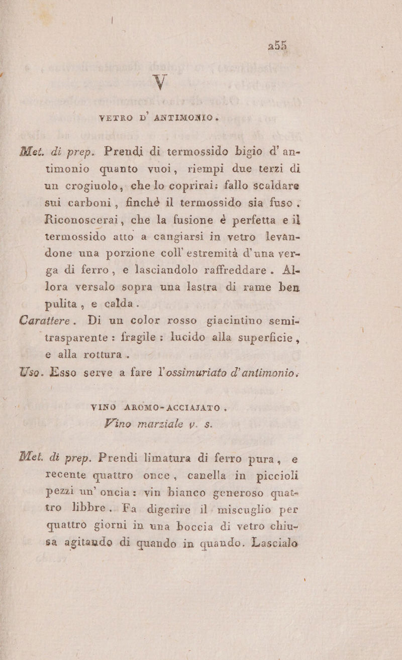 v VETRO D'ANTIMONIO. Met. di prep. Prendi di termossido bigio d' an- timonio quanto vuoi, riempi due terzi di un crogiuolo, che lo coprirai; fallo scaldare sui carboni, finché il termossido sia fuso. Riconoscerai, che la fusione é perfetta e il termossido atto a cangiarsi in vetro levan- done una porzione coll estremità d'una ver- | ga di ferro, e lasciandolo raffreddare. Al. lora versalo sopra una lastra di rame ben pulita, e calda. Carattere. Di un color rosso giacintino semi= trasparente : fragile : lucido alla superficie, e alla rottura . Uso. Esso serve a fare l’ossimuriato d’antimonio. I n4 VINO AROMO-ACCIAJATO . Vino marziale v. s. Met. di prep. Prendi limatura di ferro pura, e recente quattro once, canella in piccioli pezzi un’ oncia: vin bianco generoso quat- tro libbre. Fa digerire il. miscuglio per quattro giorni in una boccia di vetro chiu- sa agitando di quando in quando. Lascialo