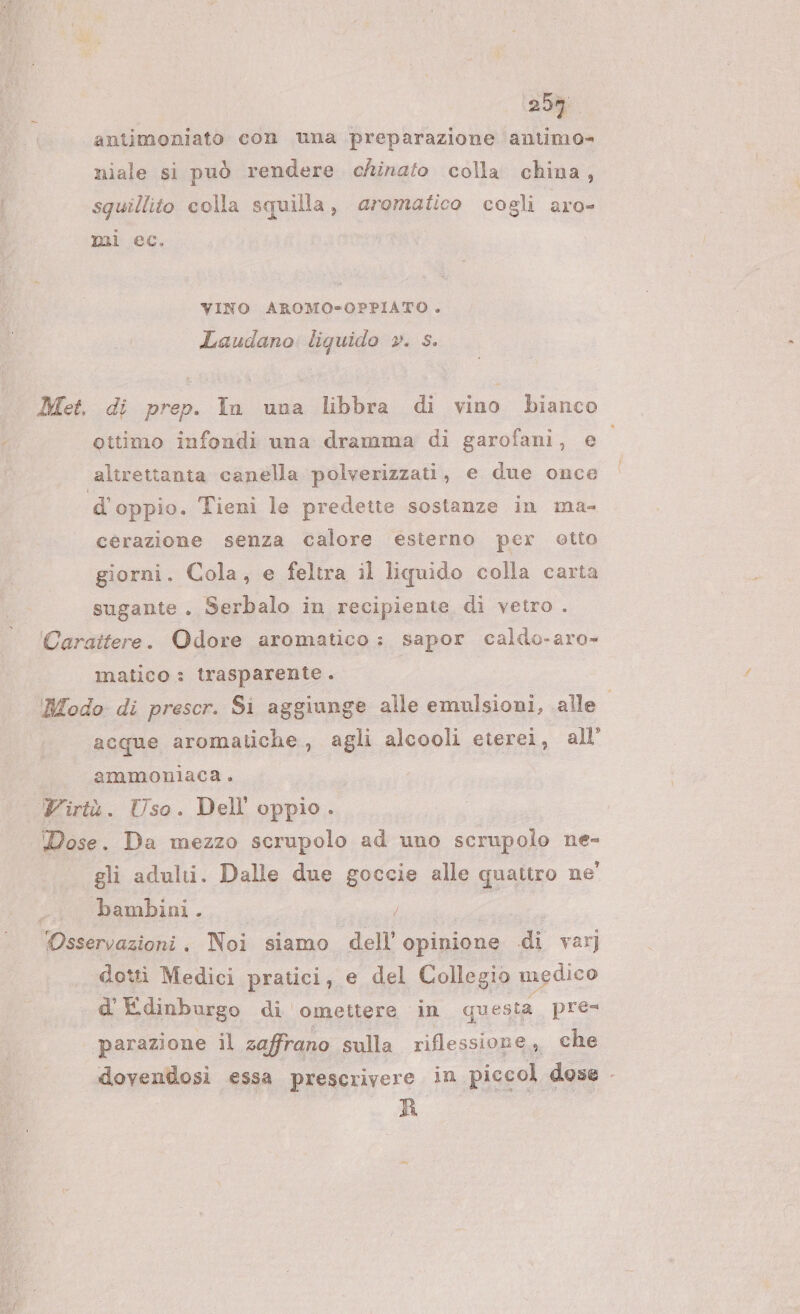 258 antimoniato con una preparazione antimo= niale si può rendere chinato colla china, squillito colla squilla, aromatico cogli aro- mi ec. VINO AROMO=-OPPIATO . Laudano: liquido ». s. Met. di prep. In una libbra di vino bianco ottimo infondi una dramma di garofani, e alirettanta canella polverizzati, e due once d'oppio. Tieni le predette sostanze in ma- cerazione senza calore esterno per otto giorni. Cola, e feltra il liquido colla carta sugante. Serbalo in recipiente di vetro . Cargitere. Odore aromatico: sapor caldo-aro- matico : trasparente . Modo di prescr. Si aggiunge alle emulsioni, alle acque aromatiche, agli alcooli eierei, all’ | ammoniaca. Virtù. Uso. Dell oppio . Dose. Da mezzo scrupolo ad uno scrupolo ne- gli adulti. Dalle due goccie alle quattro ne' i bambini. / Osservazioni. Noi siamo dell’ opinione di varj dotti Medici pratici, e del Collegio medico d'Edinburgo di omettere in questa pres ‘parazione il zaffrano sulla riflessione * che dovendosi essa prescrivere in piccol dose - R