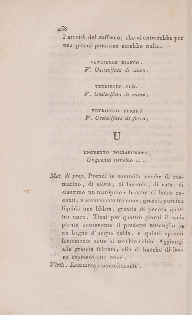 ld l'attività del zaffrano, che vi entrerebbe per ana piccol porzione sarebbe nulla. VETRIUOLO BIANCO . V. Ossisolfato di zinco: VETRIUOLO BLÒ. Y. Ossisolfato di rame: VETRIUOLO VERDE; Y. Ossisolfato di ferro . Ù UNGUENTO POLIAROMATO%. Unguento nervino pv. s. marino , di salvia, di lavanda, di ruta, di nai ciascuno un manipolo : bacche di lauro re- centi, e ammaccate tre once, grascia porcina liquida una libbra, grascia di pecora quat- tro once. Tieni per quattro giorni il reci- piente contenente il predetto miscuglio in un bagno d'acqua calda, e quindi spremi fortemente sotto al torchio caldo. Aggiungi ‘alla grascia feltrata, olio di bacche di lau- To espresso otto once . Pirtù. Eceitante : corroborante. | |