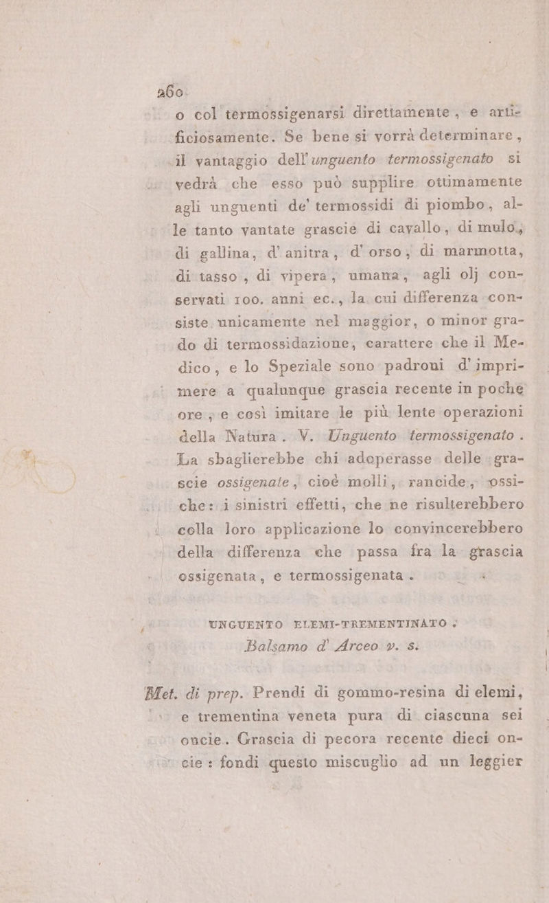 e ‘© col termossigenarsi direttamente , e arti ficiosamente. Se bene si vorrà determinare, il vantaggio dell’unguento termossigenato si vedrà che esso può supplire ottimamente agli unguenti de’ termossidi di piombo, al- le tanto vantate grascie di cavallo, di mulo, di gallina, d’anitra, d'orso; di marmotta, di tasso , di vipera, umana, agli olj con- servati roo. anni ec., la. cui differenza con- siste. unicamente nel maggior, o minor gra- do di termossidazione, carattere che il Me- dico, e lo Speziale sono padroni d'impri- mere a qualunque grascia recente in poche ore ; e così imitare le più lente operazioni della Natura. V. Unguento fermossigenato . La sbaglierebbe chi adoperasse delle :gra- scie ossigenate ; cioè molli; rancide:., -0ssì- che: i sinistri effetti, che ne risulterebbero colla loro applicazione lo convincerebbero della differenza che passa fra la. grascia ossigenata, e termossigenata. © . UNGUENTO ELEMI-TREMENTINATO ; Balsamo d' Arceo v. s. Bet. di prep. Prendi di gommo-resina di elemi, ‘&gt;. e trementina veneta pura di ciascuna sei oncie. Grascia di pecora recente dieci on- cie : fondi questo miscuglio ad un leggier