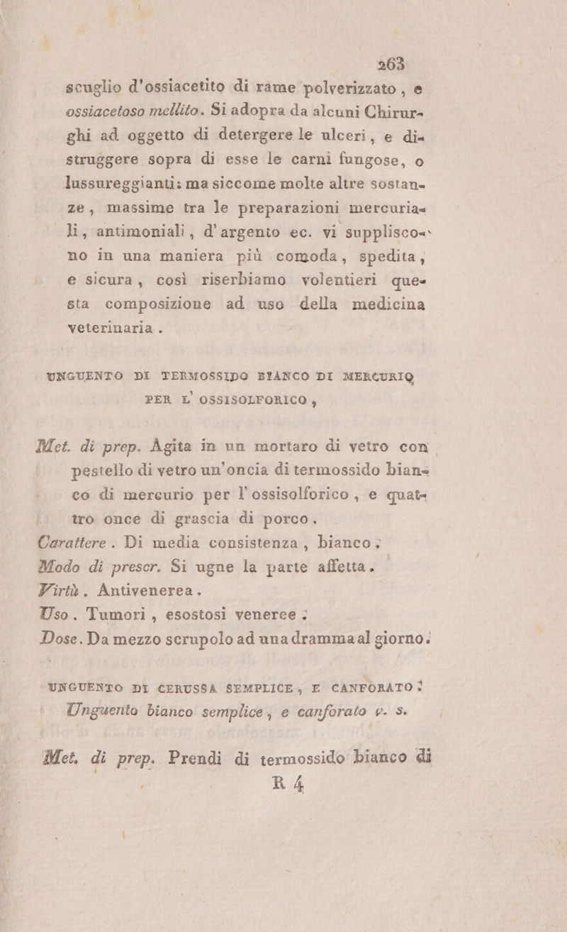 scuglio d’ossiacetito di rame ‘polverizzato , e ossiacetoso mellito. Si adopra da alcuni Chirur- ghi ad oggetto di detergere le ulceri, e di= struggere sopra di esse le carni fungose, o lussureggianti: ma siccome molte altre sostana «ze, massime tra le preparazioni mercuria= «li, antimoniali, d'argento ec. vi supplisco=- no in una maniera più comoda, spedita, e sicura, così riserbiamo volentieri que sta composizione ad uso della medicina veterinaria . UNGUENTO DI TERMOSSIDO BIANCO DI MERCURIQ PER L' OSSISOLFORICO , Met. di prep. Agita in un mortaro di vetro con | pestello di vetro un’oncia di termossido bians co di mercurio per l'ossisolforico , e quat tro once di grascia di porco. Carattere. Di media consistenza, bianco. Modo di prescr. Si ugne la parte affetta. Virtà. Antivenerea. Uso. Tumori, esostosi veneree ; Dose.Da mezzo scrupolo ad una drammaal giorno. UNGUENTO DI CERUSSA SEMPLICE, E CANFORATO: Unguento bianco semplice, e canforato v. Ss» Met, di prep. Prendi di termossido bianco di R 4