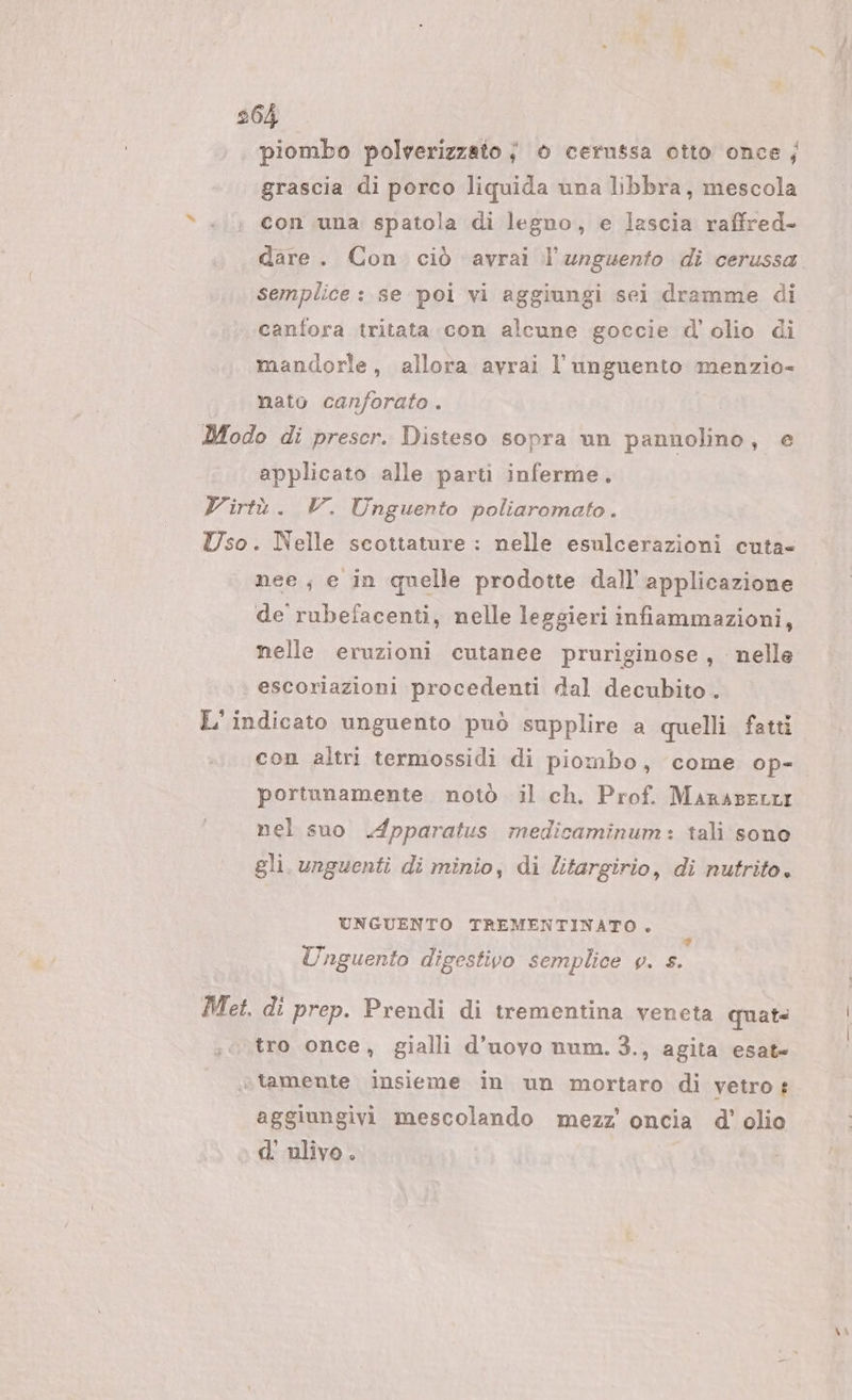 piombo polverizzato ; è cernssa otto once; grascia di porco liquida una libbra, mescola con una spatola di legno, e lascia raffred- dare. Con ciò avrai l’unguento di cerussa semplice: se pol vi aggiungi sei dramme di canfora tritata con alcune goccie d'olio di mandorle, allora avrai l’unguento menzio- nato canforato . Modo di prescr. Disteso sopra un pannolino, e applicato alle parti inferme. Virtù. V. Unguento poliaromato. Uso. Nelle scottature : nelle esulcerazioni cuta= nee; e in quelle prodotte dall’ applicazione de’ rubefacenti, nelle leggieri infiammazioni, nelle eruzioni cutanee pruriginose , nelle escoriazioni procedenti dal decubito . L' indicato unguento può supplire a quelli fatti con altri termossidi di piombo, come op-. portunamente notò il ch. Prof. Marasettir nel suo Apparatus medicaminum: tali sono gli. unguenti di minio, di litargirio, di nutrito. UNGUENTO TREMENTINATO . 6 si PI a » ha Unguento digestivo semplice v. s. Met. di prep. Prendi di trementina veneta quat tro once, gialli d'uovo num. 3., agita esat= » tamente insieme in un mortaro di vetro aggiungivi mescolando mezz’ oncia d'’ olio d'ulivo.