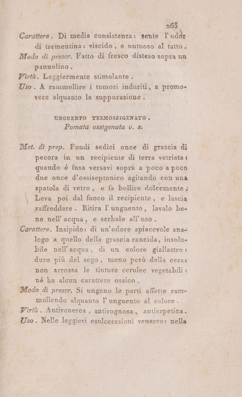 Carattere. Di media consistenza: sente VU ade di trementina: viscido, e untuoso al tatto . Modo di prescr. Fatto di fresco disteso sopra nn pannolino. Virtù. Leggiermente stimolante . Uso. A rammollire i tumori induriti, a promo= vere alquanto la suppurazione . fr X UNGUENTO TERMOSSIGENATO , Pomata ossigenata v. s. Met. di prep. Fondi sedici once di grascia di pecora in un recipiente di terra vetriata : quando è fnsa versavi sopra a poco a poco due once d’ossiseptonico agitando con una spatola di vetro, e fa bollire dolcemente &gt; \ Leva poi dal fuoco il recipiente, e lascia raffreddare . Ritira l’unguento, lavalo be- ne nell acqua, e serbalo all'uso. Carattere. Insipido: di un'odore spiacevole ana logo a quello della grascia rancida, insolu= bile nell'acqua, di un colore giallastro: duro più del sego, meno però della cera: non arrossa le tinture cerulee vegetabili : nè ha alcun carattere ossico. Modo di prescr. Si ungono le parti affette rame mollendo alquanto l’unguento al calore . Virtù. Antivenerea , antirognosa, antierpetica. Uso . Nelle leggieri esulcerazioni veneree: nella