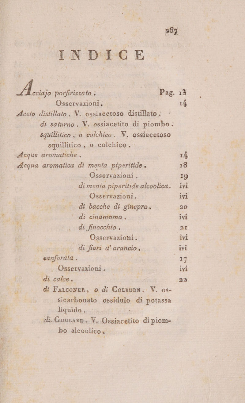 | INDICE A porfirizzato ; SHE Pag. | Osservazioni, «Aceto distillato . V. ossiacetoso distillato . ._ di saturno. V. ossiacetito di piombo. squillitico , o colchico. NV. ossiacetoso squillitico , 0. colchico. Acque aromatiche . «cqua aromatica di menta piperitide : | Osservazioni . di menta piperitide alcolica. Osservazioni. di bacche di ginepro. di cinamomo . t° . di finocchio. Di | Osservazioni. « di fiori d’ arancio. eanforata . Osservazioni. di calce. sicarbonato ossidulo di potassa liquido , ; di..Gourarn.. V. Ossiacetito di piome bo alcoolicoa