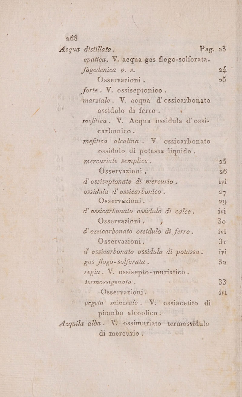 epatica. V. acqua gas flogo-solforata. fagedenica v. s. Osservazioni . forte. V. ossiseptonico . marziale. V. acqua d'ossicarbonato Pd n ossidulo di ferro . i mefitica. V. Acqua ossidula d' ossi» \ carbonico . ‘’mefitica’ alcalina . V. ossicarbonato ossidulo di potassa liquido . mercuriale semplice . Osservazioni . d' ossiseptonato di mercurio . ossidula d' ossicarbonico . Osservazioni . d'ossicarbonato ossidulò di calce. Osservazioni . } d'essicarbonato ossidulo di ferro. Osservazioni. d'ossicarbonato ossidulo di potassa . gas flogo-solforata . regia. V. ossisepto-muriatico . termossigenata . Osservazioni. vegeto minerale . Vi ossiacetito di piombo alcoolico . Acquila alba - ‘V. ossimuriato termossidulo di mercurio 23 24 25