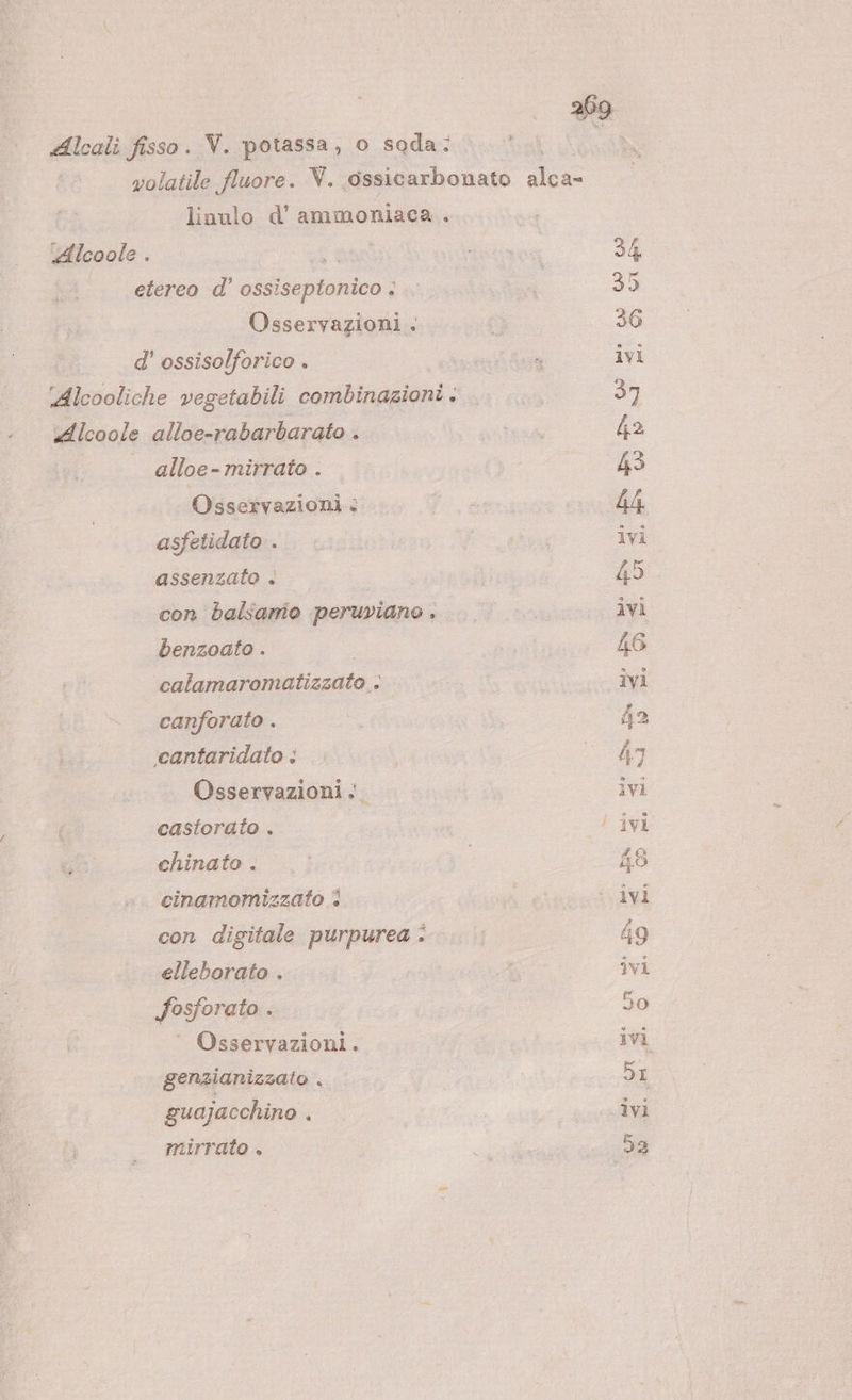 29 Alcali fisso. V. potassa, o soda: volatile fluore. V. ossicarbonato 0: linulo d’ ammoniaca. Alcoole . ano Tatizoa 34 etereo d’ Gigi ta i 35 Osservazioni . di 36 d' ossisolforico . (oa ivi ‘Alcooliche vegetabili combinazioni: .. .. 37 Alcoole alloe-rabarbarato . SR 42 alloe-mirrato . | 43 Osservazioni : fa 4A, asfetidato.. . PA ivi assenzato | 45 con balsamo peruviano . ieri 40 benzoato . : 46 calamaromatizzato . ivi canforato . 42 ‘cantaridato &lt; So Osservazioni ivi castorato . | ! ivi chinato . 48 cinamomizzato è i ‘ivi con digitale purpurea 49 elleborato . ; ivi Fosforato . 50 Osservazioni. ivi genzianizzato . DI guajacchino . ivi mirrato . sia 59