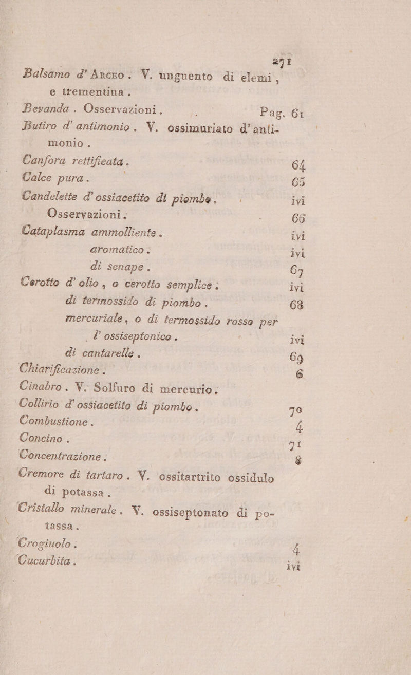 278 Balsamo d' Ancro . V. unguento di elemi, e trementina ° Bevanda . Osservazioni. Pag. 6: Butiro d' antimonio. V. ossimuriato d’anti- monio . Canfora rettifi cata . 64 Calce pura . 65 Candelette d'ossiacetito di piombe , i ivi Osservazioni. 66 Cataplasma ammolliente . ivi aromatico , ivi dî senape. 6n Cerotto d'olio, o cerotto semplice . ivi di terrnossido di piombo . 63 mercuriale, o di fermossido rosso per . l’ ossiseptonico . ivi dî cantarelle . 69 Chiarificazione © | 6 Cinabro. V. Solfuro di mercurio. Collirio d'ossiacetito di piombo. 70 Combustione , | 4 Concino . oI Concentrazione . $ Cremore di tartaro . V. ‘ossitartrito ossidulo di potassa. Cristallo minerale. Y. ossiseptonato di po- tassa. | Crogiuolo . 4 Cucurbita. © ivi