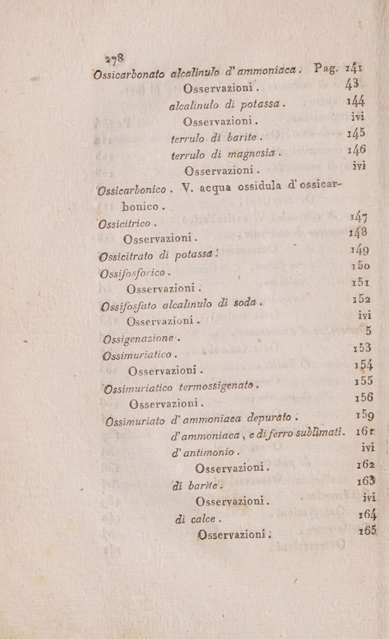 Ossicarbonato alcalinulo d’ ammoniaca . Pag. 143 Osservazioni . 43 alcalinulo di potassa . 14h Osservazioni. I terrulo. di barite . | 145 terrulo di magnesta . ita Osservazioni . NR) 'Ossicarbonico . V. acqua ossidula d’ ossicar- bonico . Ossicitrico . 14” Osservazioni . 148 Ossicitrato di potassa: i 149 Ossifosforico . 150 | Osservazioni .&lt; br Ossifosfato alcalinulo di soda . 152 Osservazioni . ivi ‘Ossigenazione’. ati Ossimuriatico . È 153 Osservazioni . 154 'Ossimuriatico termossigenato . 155 Osservazioni. 156 Ossimuriato d’ ammoniaca depurato . 159 d’ammoniaca, e di ferro sublimati. 16r d’ antimonio . ivi Osservazioni. 162 di barîte. 163 Osservazioni. i °° ivi dì calce . | 164