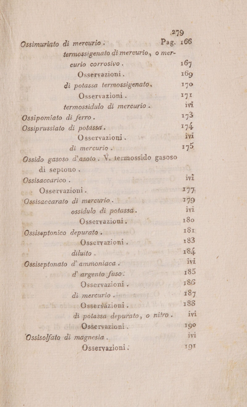 Ossimuriato di mercurio &lt;&lt;. è. | Pag. 166 termossigenato di mercurio, o mer- curio corrosivo . Wa 167 Osservazioni. 169 di potassa termossigenato. 170 Osservazioni. — 17I termossidulo di mercurio . ivi ‘Ossipomiato di ferro . 173 Ossiprussiato di potassa . 174 Osservazioni. &lt;* ivi di mercurio .' 175. Ossido gasoso d'azoto: V..termossido gasoso di sepiono . Ossisaccarico . La ivi + Osservazioni. | pon ART ‘Ossisaccarato di mercurio. |: è 179 fia ossidulo di potassa . ivi ae |. Osservazioni. 180 (Ossiseptonico depurato. ..—» 181 Rao - Osservazioni . : 133 o, diluito, * | ° 184 Ossiseptonato d’ ammoniaca . | ° ivi | d’argento fuso: | 185 Osservazioni. |» 186 I di mercurio «ur. «* 197 «Osserdizioni . |&gt; 188 di potassa depurato, o nifro . ivi . iinlOsservazioni. 190 Ossisolfato ‘di magnesia . ivi