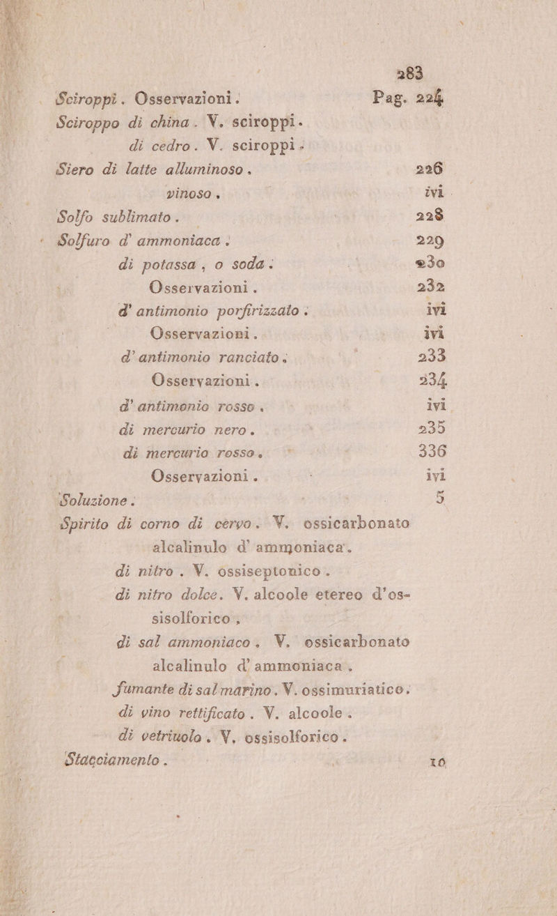 Sciroppo di china . V. sciroppi. di cedro. V. sciroppi - «Siero di latte alluminoso . | vinoso + Solfo sublimato. © :. Solfuro d' ammoniaca . di potassa, o soda. Osservazioni. d’ antimonio porfîrizzalo . Osservazioni. d’antimonio ranciato . Osservazioni. d’ antimonio rosso. di mercurio nero. di mercurio rosso. ©’ ‘agli agg Osservazioni . Soluzione . Spirito di corno di cervo. V. ossicarbonato alcalinulo d' ammoniaca’. di nitro. V. ossiseptonico . o di nitro dolce. V. alcoole etereo d’os- i sisolforico , di sal ammoniaco. V. ossicarbonato alcalinulo d'ammoniaca fumante di salmarino. V. ossimuriatico. po di vino rettificato. V. alcoole. i di vetrivolo . V, ossisolforico . i Stacciamento . 10