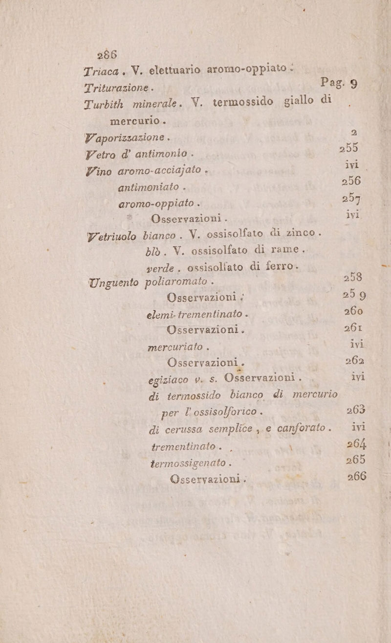 Triaca . V. elettuario aromo-oppiato è | Triturazione . LA Pag. 9 Turbith minerale. V. termossido giallo di mercurio . Vaporizzazione . 2 Vetro d’ antimonio . | 255 Vino aromo-acciajato , STANCA antimoniato . 256 aromo-oppiato . 257 — Osservazioni. ivi Yetriuolo bianco . V. ossisolfato di zinco. blòb. V. ossisolfato di rame. verde. ossisollato di ferro. Unguento poliaromato . 258 Osservazioni &lt; “259 elemi-trementinato . 260 Osservazioni. | 261 mercuriato . i ivi Osservazioni . 262 ì egiziaco v. S. Osservazioni. . ivi di termossido bianco di mercurio per l'ossisolforico . 263 di cerussa semplice ,.e canforato. ivi trementinato . |, \ 264 termossigenato . 265