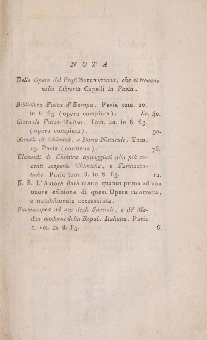 NOTA Delle Opere del Prof. BruenatELLI, che si trovano nella Libreria Capelli in Pavia. Biblioteca Fisica d’' Europa. Pavia tom. 20. in 8. fig. (opera compiuta). lir. jo. Giornale Fisico- Medico. Tom. 20. in 8. fig. ( opera compiuta). 90. ‘Annali di Chimica, e Storia Naturale. Tom. 19. Pavia (continua). 76. Elementi di Chimica appoggiati alle più re- centi scoperte Uhimiche, e Farinaceu- tiche. Pavia tom. 3. in 8. fig. 12. nuova edizione di quest Opera ricorretta, e notabilmente accresciuta. Farmacopea ad uso degli Speziali, e de’ Me- dici moderni delia Repub. Italiana, Pavia 1. vol. in 8. fig. 6. È