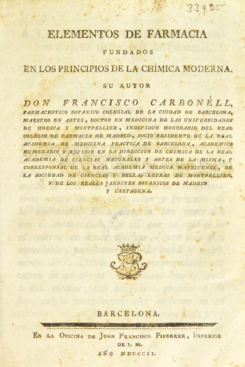 31 <f 5i- »*• ELEMENTOS DE FARMACIA FUNDADOS ÉN LOS PRINCIPIOS DE LA CHÍMICA MODERNA. su AUTOR DO IV FRANCISCO CAKBONELL, FARMACEUTICO BOTANICO COLEGIAL DE LA CIUDAD DE BARCELONA^ MAESTRO EN ARTES , DOCTOR EN MEDICINA DE LAS UNIVERSIDADES DE HUESCA Y MONTPELLIER ^ ' INDIVIDUO HONORARIO DEL REAL COLEGIO DE FARMACIA DE MADRID^ SOCIO'RESIDENTE DE LA REAL ACADEMIA DE ^MEDICINA PRACTICA DE BARCELONA ^ ACADEMICO NUMERARIO Y REVISOR EN LA DIRECCION DE CHIMICA DE LA REAL ACADEMIA DE CIENCIAS NATURALES Y ARTES DE LA MISMA ^ Y corresponsal de la real f academia MEDICA MATRITENSE DE LA SOCIEDAD DE CIENCIAS Y BELLAS LETRAS DE. MONTPELLIER^ . Y DE LOS j REALES JARDINES BOTANICOS DE MADRID Y CARTAGENA, BARCELONA. En la Oficina de Juan Francisco Piferrer, Impresor 0£ s. M. AÍIO MUCCCII.