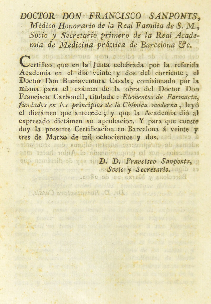 DOCTOR DON^ FRANCISCO SANPONTS^ Médico Honorario de la Real Familia de S. M., Socio y Secretario primero de la Real Acade-' mia de Medicina práctica de Barcelona £íc. C/ertifico que en la^Jiinta celebrada por la referida Academia en el Üia'veinte'y dos'del corriente, el Doctor Don Buenaventura Casals, comisionado por la misma para el examen de la obra del Doctor Don Francisco Carbonell, titulada : Elementos de Farmacia^ fundados en los principios de la Chímica moderna^ leyó el dietámen que antecede j y que la Academia dio al expresado dietámen su aprobación. Y para que conste doy la presente Certificación en Barcelona á veinte y tres de Marzo de mil ochocientos y dos. • - - - - i* - ^ V '  ' I - ; D. D. Francisco Sanponts^ 'Socio y Secretario.