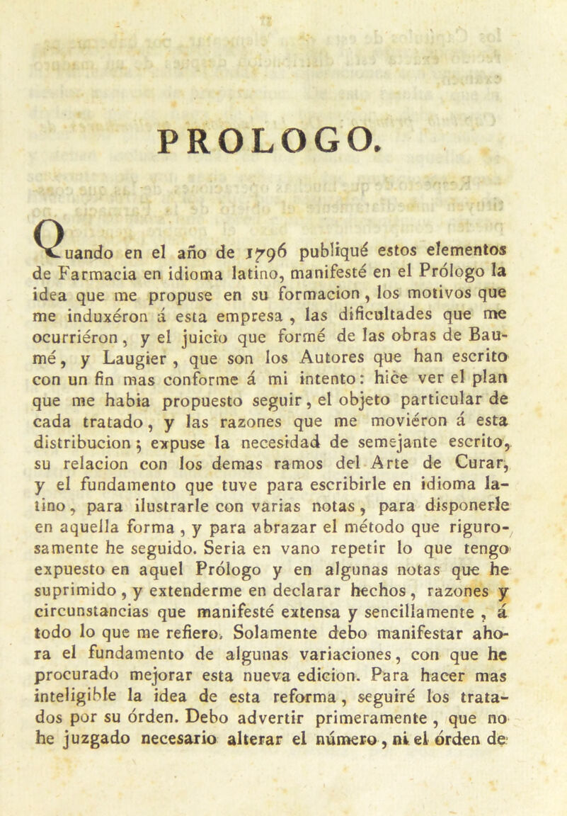 PROLOGO. ^^uando en el año de publiqué estos elementos de Farmacia en idioma latino, manifesté en el Prólogo la idea que me propuse en su formación, los motivos que me induxéron á esta empresa , las dificultades que me ocurriéron, y el juicio que formé de las obras de Bau- mé, y Laugter , que son los Autores que han escrito con un fin mas conforme á mi intento: hice ver el plan que me había propuesto seguir, el objeto particular de cada tratado, y las razones que me moviéron á esta distribución ^ expuse la necesidad de semejante escrito, su relación con los demas ramos del Arte de Curar, y el fundamento que tuve para escribirle en idioma la- lino , para ilustrarle con varias notas, para disponerle en aquella forma, y para abrazar el método que riguro- samente he seguido. Seria ea vano repetir lo que tengo expuesto en aquel Prólogo y en algunas notas que he suprimido , y extenderme en declarar hechos, razones y circunstancias que manifesté extensa y sencillamente , á todo lo que me refiero. Solamente debo manifestar aho- ra el fundamento de algunas variaciones, con que he procurado mejorar esta nueva edición. Para hacer mas inteligible la idea de esta reforma, seguiré los trata- dos por su órden. Debo advertir primeramente , que no he juzgado necesario alterar el número, ni ei orden de
