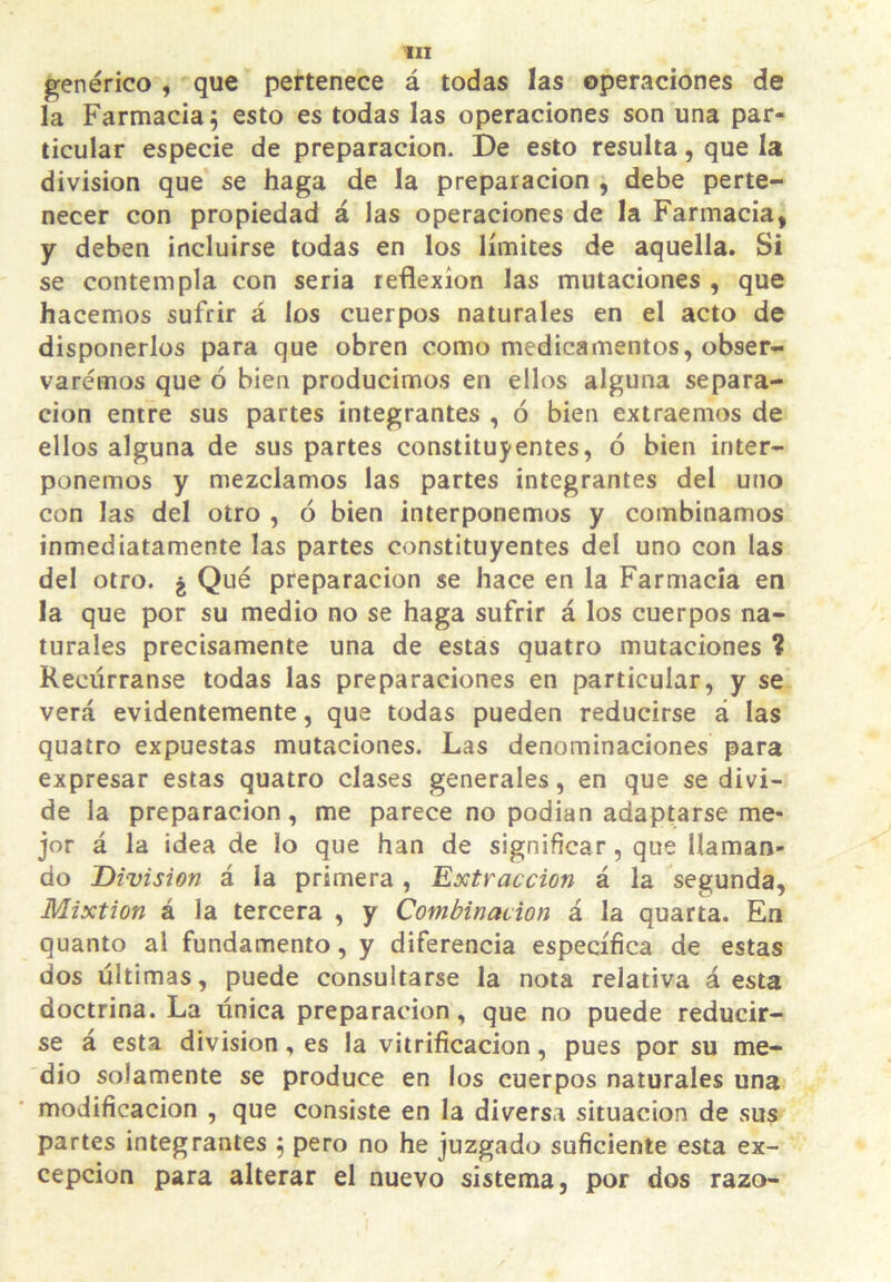 genérico , que pertenece á todas las operaciones de la Farmacia ^ esto es todas las operaciones son una par- ticular especie de preparación. De esto resulta, que la división que se haga de la preparación , debe perte- necer con propiedad á las operaciones de la Farmacia, y deben incluirse todas en los límites de aquella. Si se contempla con seria reflexión las mutaciones , que hacemos sufrir á los cuerpos naturales en el acto de disponerlos para que obren como medicamentos, obser- varemos que ó bien producimos en ellos alguna separa- ción entre sus partes integrantes , ó bien extraemos de ellos alguna de sus partes constituyentes, ó bien inter- ponemos y mezclamos las partes integrantes del uno con las del otro , ó bien interponemos y combinamos inmediatamente las partes constituyentes del uno con las del otro. ¿ Qué preparación se hace en la Farmacia en la que por su medio no se haga sufrir á los cuerpos na- turales precisamente una de estas quatro mutaciones ? Recúrranse todas las preparaciones en particular, y se verá evidentemente, que todas pueden reducirse á las quatro expuestas mutaciones. Las denominaciones para expresar estas quatro clases generales, en que se divi- de la preparación, me parece no podian adaptarse me- jor á la idea de lo que han de significar, que llaman- do División á la primera , Extracción á la segunda. Mixtión á la tercera , y Combinación á la quarta. En quanto al fundamento, y diferencia específica de estas dos últimas, puede consultarse la nota relativa á esta doctrina. La única preparación, que no puede reducir- se á esta división, es la vitrificación, pues por su me- dio solamente se produce en los cuerpos naturales una modificación , que consiste en la diversa situación de sus partes integrantes ^ pero no he juzgado suficiente esta ex- cepción para alterar el nuevo sistema, por dos razo-