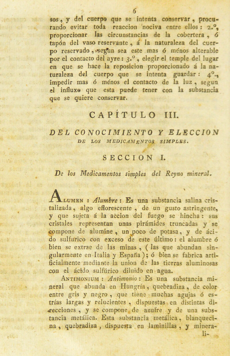 sosy del cuerpo que se intenta conservar, procu- rando evitar toda reacción nociva entre ellos : 2.®, proporcionar las circunstancias de la cobertera , 6 tapón del vaso reservante , á la naturaleza del cuer- po reservado , i'se^n sea este mas ó ménos alterable por el contacto del ayre ; 3.® , elegir el temple del lugar en que se hace la reposición proporcionado á la na- turaleza del cuerpo que se intenta guardar : 4®., impedir mas 6 ménos el contacto de la luz , según el influxe que esta puede tener con la substancia que se quiere conservar. CAPÍTULO III. DEL CONOCIMIENTO Y ELECCION DE LOS medicamentos SIMPLES. SECCION I. De los Medicamentos simples del Reyno mineral, A nuMEN ; Alumbre : Es una substancia salina cris- talizada , algo eflorescente , de un gusto astringente, y que sujeta á la acción del fuego se hincha : sus cristales representan unas pirámides truncadas y se compone de alumine, un^oco de potasa, y de áci- do sulfúrico con exceso de este último: el alumbre ó bien se extrae de las minas , ( las que abundan sin- gularmente en Italia y España); ó bien se fabrica arti- ficialmente mediante la unión de las tierras aluminosas con el ácido sulfúrico diluido en agua. Antimonium : Antimonio: Es una substancia mi- neral que abunda en Hungría, quebradiza , de color entre gris y negro , que tiene muchas agujas ó es- trías largas y relucientes , dispuestas en distintas di- ^•ecciones , y se compone de azufre y de una subs- tancia metálica. Esta substancia metálica, blanqueci- na , quebradiza , dispuesta en laminillas , y minera- li-