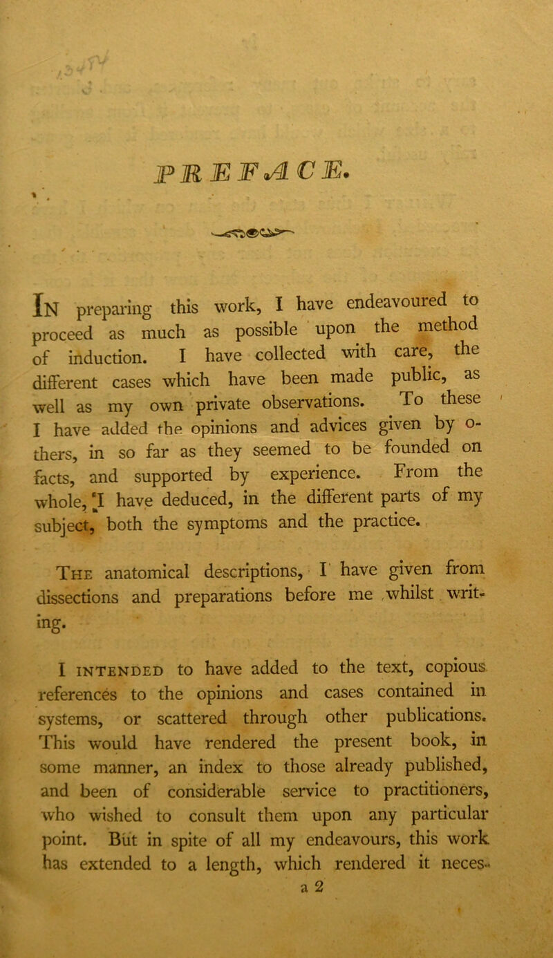 PREFACE. In preparing this work, I have endeavoured to proceed as much as possible upon the method of induction. I have collected with care, the different cases which have been made public, as well as my own private observations. To these I have added the opinions and advices given by o- thers, in so far as they seemed to be founded on facts, and supported by experience. From the whole, [I have deduced, in the different parts of my subject, both the symptoms and the practice., The anatomical descriptions, F have given from dissections and preparations before me , whilst writ- ing. I INTENDED to have added to the text, copious references to the opinions and cases contained in systems, or scattered through other publications. This would have rendered the present book, in some manner, an index to those already published, and been of considerable service to practitioners, who wished to consult them upon any particular point. But in spite of all my endeavours, this work has extended to a length, which rendered it neces-