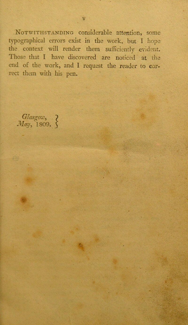 Notwithstanding considerable attention, some typographical errors exist in the work, but I hope the context will render them sufficiently evident. Those that I have discovered are noticed at the end of the w'ork, and I request the reader to cor- rect them with his pen. Glasgoxi\ ') Mai/, 1809. 3 # »- , ,1